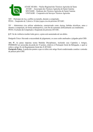 ATASC SEARA – Núcleo Regional dos Técnicos Agrícolas de Seara
ATASC – Associação dos Técnicos Agrícolas de Santa Catarina
SINTAGRI – Sindicato dos Técnicos Agrícolas de Santa Catarina
UNITAGRI – Cooperativa de Serviços Técnicos Agrícolas
XIV – Participar de rixa, conflito ou tumulto, durante a competição.
PENA – Suspensão de 2 (dois) a 10 (dez) jogos e/ou do próximo JETASC.
XV – Administrar e/ou utilizar substâncias, caracterizado como doping, bebidas alcoólicas, antes e
durante a competição, de forma antidesportiva, com fim de aumentar artificialmente seu rendimento.
PENA: Exclusão da Competição e Suspensão do próximo JETASC.
§ 1º. Se da violência resultar lesão grave, a pena será aumentada até seu dobro.
Parágrafo Único: Havendo a necessidade de julgamento, os casos serão analisados e julgados pela CDD.
Art. 5º. As penas impostas nestas Medidas Disciplinares, incluindo seus Capítulos e Artigos,
PODERÃO ser acrescidas da perda de 15 pontos, relativos à Pontuação Geral da Delegação, o qual se
refere o artigo 26, do Regulamento Geral dos X JETASC.
Parágrafo Único. A perda dos pontos a que se refere este artigo ficará condicionada a analise e emissão
de parecer pela CDD.
 