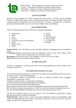 ATASC SEARA – Núcleo Regional dos Técnicos Agrícolas de Seara
ATASC – Associação dos Técnicos Agrícolas de Santa Catarina
SINTAGRI – Sindicato dos Técnicos Agrícolas de Santa Catarina
UNITAGRI – Cooperativa de Serviços Técnicos Agrícolas
DAS FINALIDADES
Art. 8º. Os Jogos Estaduais dos Técnicos Agrícolas de Santa Catarina – JETASC, tem por finalidade
intensificar o intercâmbio esportivo, social e cultural dos associados e familiares; difundir e desenvolver
a prática desportiva amadorística bem como, demonstrar e divulgar a integração dos associados e
proporcionar a oportunidade de uma vivência maior e melhor entre os participantes.
DAS COMPETIÇÕES
Art. 9º. Constarão do programa do XI JETASC as seguintes modalidades:
1. Futebol Suíço
2. Futsal
3. Truco
4. Canastra
5. Arremesso de lance livre (basquete)
6. Bocha
7. Vôlei de Areia
8. Pênalti
9. Sinuca
10. General
11. Cabo de Guerra
12. Tênis de Mesa
13. Cinquilho (48)
14. Dominó
Parágrafo Único - No X JETASC, far-se-ão competições desportivas, separadamente, por modalidade e
naipe:
I) Masculino: Pênalti, Arremesso de Lance Livre (Basquete), Vôlei de Areia, Tênis de Mesa, Futsal,
Futebol Suíço, Cinquilho (48), Cabo de Guerra, Sinuca.
II) Feminino: Arremesso de Lance Livre (Basquete), Vôlei de Areia, Tênis de Mesa.
III) Livre: Bocha, Truco, Canastra, General, Dominó.
DA ORGANIZAÇÃO
Art. 10 . A organização e execução do JETASC será de responsabilidade da ATASC SEARA, sob o
comando de uma CCO.
DA PARTICIPAÇÃO DOS NÚCLEOS
Art. 11. Somente poderão participar do XI JETASC, os Núcleos que encaminharem a CCO, até o dia 15
de outubro de 2017, a seguinte documentação:
a) Comprovante bancário de recolhimento do valor de inscrição incluindo toda a delegação.
(Encaminhar o comprovante via fax)
b) Relação nominal de todos os componentes da delegação.
c) Ficha de inscrição devidamente preenchida nas modalidades.
§ 1º. O valor da inscrição será de R$ 70,00 por pessoa.
§ 2º. O Núcleo que não cumprir os dispositivos supramencionados não terá sua inscrição efetivada.
§ 3º. Os Núcleos deverão encaminhar para a ATASC até o dia 30 de setembro a relação de seus sócios.
§ 4º. São de responsabilidade do Dirigente do Núcleo as informações repassadas a CCO.
Art. 12. Até o congresso técnico dia 27 de outubro de 2017 será permitido à substituição de atletas
previamente inscritos, em qualquer modalidade.
Parágrafo Único. Após esta data, somente será aceita substituição de atleta, nas modalidades acima
citadas, mediante justificativa, por escrito, do presidente do Núcleo, com limite de até 02 atletas por
equipe, até o dia 03 de novembro de 2017.
 