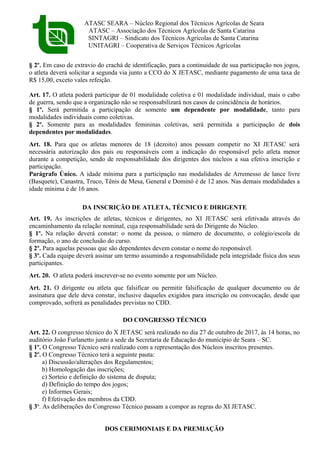 ATASC SEARA – Núcleo Regional dos Técnicos Agrícolas de Seara
ATASC – Associação dos Técnicos Agrícolas de Santa Catarina
SINTAGRI – Sindicato dos Técnicos Agrícolas de Santa Catarina
UNITAGRI – Cooperativa de Serviços Técnicos Agrícolas
§ 2º. Em caso de extravio do crachá de identificação, para a continuidade de sua participação nos jogos,
o atleta deverá solicitar a segunda via junto a CCO do X JETASC, mediante pagamento de uma taxa de
R$ 15,00, exceto vales refeição.
Art. 17. O atleta poderá participar de 01 modalidade coletiva e 01 modalidade individual, mais o cabo
de guerra, sendo que a organização não se responsabilizará nos casos de coincidência de horários.
§ 1º. Será permitida a participação de somente um dependente por modalidade, tanto para
modalidades individuais como coletivas.
§ 2º. Somente para as modalidades femininas coletivas, será permitida a participação de dois
dependentes por modalidades.
Art. 18. Para que os atletas menores de 18 (dezoito) anos possam competir no XI JETASC será
necessária autorização dos pais ou responsáveis com a indicação do responsável pelo atleta menor
durante a competição, sendo de responsabilidade dos dirigentes dos núcleos a sua efetiva inscrição e
participação.
Parágrafo Único. A idade mínima para a participação nas modalidades de Arremesso de lance livre
(Basquete), Canastra, Truco, Tênis de Mesa, General e Dominó é de 12 anos. Nas demais modalidades a
idade mínima é de 16 anos.
DA INSCRIÇÃO DE ATLETA, TÉCNICO E DIRIGENTE
Art. 19. As inscrições de atletas, técnicos e dirigentes, no XI JETASC será efetivada através do
encaminhamento da relação nominal, cuja responsabilidade será do Dirigente do Núcleo.
§ 1º. Na relação deverá constar: o nome da pessoa, o número de documento, o colégio/escola de
formação, o ano de conclusão do curso.
§ 2º. Para aquelas pessoas que são dependentes devem constar o nome do responsável.
§ 3º. Cada equipe deverá assinar um termo assumindo a responsabilidade pela integridade física dos seus
participantes.
Art. 20. O atleta poderá inscrever-se no evento somente por um Núcleo.
Art. 21. O dirigente ou atleta que falsificar ou permitir falsificação de qualquer documento ou de
assinatura que dele deva constar, inclusive daqueles exigidos para inscrição ou convocação, desde que
comprovado, sofrerá as penalidades previstas no CDD.
DO CONGRESSO TÉCNICO
Art. 22. O congresso técnico do X JETASC será realizado no dia 27 de outubro de 2017, às 14 horas, no
auditório João Furlanetto junto a sede da Secretaria de Educação do município de Seara – SC.
§ 1º. O Congresso Técnico será realizado com a representação dos Núcleos inscritos presentes.
§ 2º. O Congresso Técnico terá a seguinte pauta:
a) Discussão/alterações dos Regulamentos;
b) Homologação das inscrições;
c) Sorteio e definição do sistema de disputa;
d) Definição do tempo dos jogos;
e) Informes Gerais;
f) Efetivação dos membros da CDD.
§ 3º. As deliberações do Congresso Técnico passam a compor as regras do XI JETASC.
DOS CERIMONIAIS E DA PREMIAÇÃO
 