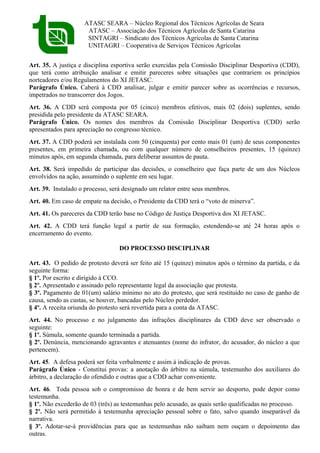 ATASC SEARA – Núcleo Regional dos Técnicos Agrícolas de Seara
ATASC – Associação dos Técnicos Agrícolas de Santa Catarina
SINTAGRI – Sindicato dos Técnicos Agrícolas de Santa Catarina
UNITAGRI – Cooperativa de Serviços Técnicos Agrícolas
Art. 35. A justiça e disciplina esportiva serão exercidas pela Comissão Disciplinar Desportiva (CDD),
que terá como atribuição analisar e emitir pareceres sobre situações que contrariem os princípios
norteadores e/ou Regulamentos do XI JETASC.
Parágrafo Único. Caberá à CDD analisar, julgar e emitir parecer sobre as ocorrências e recursos,
impetrados no transcorrer dos Jogos.
Art. 36. A CDD será composta por 05 (cinco) membros efetivos, mais 02 (dois) suplentes, sendo
presidida pelo presidente da ATASC SEARA.
Parágrafo Único. Os nomes dos membros da Comissão Disciplinar Desportiva (CDD) serão
apresentados para apreciação no congresso técnico.
Art. 37. A CDD poderá ser instalada com 50 (cinquenta) por cento mais 01 (um) de seus componentes
presentes, em primeira chamada, ou com qualquer número de conselheiros presentes, 15 (quinze)
minutos após, em segunda chamada, para deliberar assuntos de pauta.
Art. 38. Será impedido de participar das decisões, o conselheiro que faça parte de um dos Núcleos
envolvidos na ação, assumindo o suplente em seu lugar.
Art. 39. Instalado o processo, será designado um relator entre seus membros.
Art. 40. Em caso de empate na decisão, o Presidente da CDD terá o “voto de minerva”.
Art. 41. Os pareceres da CDD terão base no Código de Justiça Desportiva dos XI JETASC.
Art. 42. A CDD terá função legal a partir de sua formação, estendendo-se até 24 horas após o
encerramento do evento.
DO PROCESSO DISCIPLINAR
Art. 43. O pedido de protesto deverá ser feito até 15 (quinze) minutos após o término da partida, e da
seguinte forma:
§ 1º. Por escrito e dirigido à CCO.
§ 2º. Apresentado e assinado pelo representante legal da associação que protesta.
§ 3º. Pagamento de 01(um) salário mínimo no ato do protesto, que será restituído no caso de ganho de
causa, sendo as custas, se houver, bancadas pelo Núcleo perdedor.
§ 4º. A receita oriunda do protesto será revertida para a conta da ATASC.
Art. 44. No processo e no julgamento das infrações disciplinares da CDD deve ser observado o
seguinte:
§ 1º. Súmula, somente quando terminada a partida.
§ 2º. Denúncia, mencionando agravantes e atenuantes (nome do infrator, do acusador, do núcleo a que
pertencem).
Art. 45. A defesa poderá ser feita verbalmente e assim à indicação de provas.
Parágrafo Único - Constitui provas: a anotação do árbitro na súmula, testemunho dos auxiliares do
árbitro, a declaração do ofendido e outras que a CDD achar conveniente.
Art. 46. Toda pessoa sob o compromisso de honra e de bem servir ao desporto, pode depor como
testemunha.
§ 1º. Não excederão de 03 (três) as testemunhas pelo acusado, as quais serão qualificadas no processo.
§ 2º. Não será permitido à testemunha apreciação pessoal sobre o fato, salvo quando inseparável da
narrativa.
§ 3º. Adotar-se-á providências para que as testemunhas não saibam nem ouçam o depoimento das
outras.
 