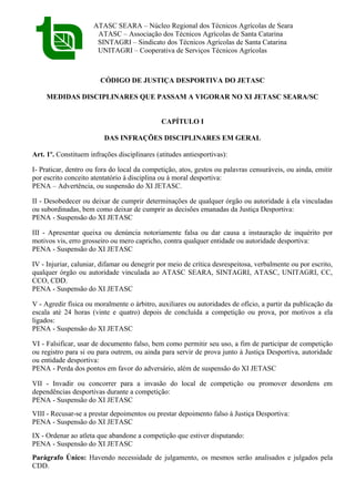 ATASC SEARA – Núcleo Regional dos Técnicos Agrícolas de Seara
ATASC – Associação dos Técnicos Agrícolas de Santa Catarina
SINTAGRI – Sindicato dos Técnicos Agrícolas de Santa Catarina
UNITAGRI – Cooperativa de Serviços Técnicos Agrícolas
CÓDIGO DE JUSTIÇA DESPORTIVA DO JETASC
MEDIDAS DISCIPLINARES QUE PASSAM A VIGORAR NO XI JETASC SEARA/SC
CAPÍTULO I
DAS INFRAÇÕES DISCIPLINARES EM GERAL
Art. 1º. Constituem infrações disciplinares (atitudes antiesportivas):
I- Praticar, dentro ou fora do local da competição, atos, gestos ou palavras censuráveis, ou ainda, emitir
por escrito conceito atentatório à disciplina ou à moral desportiva:
PENA – Advertência, ou suspensão do XI JETASC.
II - Desobedecer ou deixar de cumprir determinações de qualquer órgão ou autoridade à ela vinculadas
ou subordinadas, bem como deixar de cumprir as decisões emanadas da Justiça Desportiva:
PENA - Suspensão do XI JETASC
III - Apresentar queixa ou denúncia notoriamente falsa ou dar causa a instauração de inquérito por
motivos vis, erro grosseiro ou mero capricho, contra qualquer entidade ou autoridade desportiva:
PENA - Suspensão do XI JETASC
IV - Injuriar, caluniar, difamar ou denegrir por meio de crítica desrespeitosa, verbalmente ou por escrito,
qualquer órgão ou autoridade vinculada ao ATASC SEARA, SINTAGRI, ATASC, UNITAGRI, CC,
CCO, CDD.
PENA - Suspensão do XI JETASC
V - Agredir física ou moralmente o árbitro, auxiliares ou autoridades de ofício, a partir da publicação da
escala até 24 horas (vinte e quatro) depois de concluída a competição ou prova, por motivos a ela
ligados:
PENA - Suspensão do XI JETASC
VI - Falsificar, usar de documento falso, bem como permitir seu uso, a fim de participar de competição
ou registro para si ou para outrem, ou ainda para servir de prova junto à Justiça Desportiva, autoridade
ou entidade desportiva:
PENA - Perda dos pontos em favor do adversário, além de suspensão do XI JETASC
VII - Invadir ou concorrer para a invasão do local de competição ou promover desordens em
dependências desportivas durante a competição:
PENA - Suspensão do XI JETASC
VIII - Recusar-se a prestar depoimentos ou prestar depoimento falso à Justiça Desportiva:
PENA - Suspensão do XI JETASC
IX - Ordenar ao atleta que abandone a competição que estiver disputando:
PENA - Suspensão do XI JETASC
Parágrafo Único: Havendo necessidade de julgamento, os mesmos serão analisados e julgados pela
CDD.
 