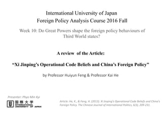 A review of the Article:
“Xi Jinping’s Operational Code Beliefs and China’s Foreign Policy”
by Professor Huiyun Feng & Professor Kai He
Presenter: Phyo Min Kyi
International University of Japan
Foreign Policy Analysis Course 2016 Fall
Week 10: Do Great Powers shape the foreign policy behaviours of
Third World states?
Article: He, K., & Feng, H. (2013). Xi Jinping’s Operational Code Beliefs and China’s
Foreign Policy. The Chinese Journal of International Politics, 6(3), 209-231.
 