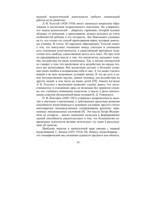 10
нальной педагогической деятельности требуют специальной
работы по их развитию.
Л. Н. Толстой (1828–1910) много занимался вопросами обра-
зования и воспитания подрастающего поколения. Он утверждал,
что задача воспитателей – оберегать гармонию, которой человек
обладает от рождения, а преподавание должно исходить из учета
особенностей ребенка и его интересов. Лев Николаевич указывал
на то, что только тот способ преподавания верен, которым доволь-
ны ученики. В статье «О народном образовании» Толстой пишет
о том, что наилучшее отношение между учителем и учениками
есть отношение естественности, а единственный критериум педа-
гогики есть свобода, единственный метод есть опыт. Но при этом
он придерживался мысли о том, что воспитатель оказывает влия-
ние, воздействие на своих подопечных. Так, в письме неизвестной
он говорит о том, что воспитание есть воздействие на сердце тех,
кого мы воспитываем. Все воспитание состоит в большем созна-
нии своих ошибок и исправлении себя от них. А это может сделать
всякий и во всех возможных условиях жизни. И это же есть и са-
мое могущественное орудие, данное человеку для воздействия на
других людей, в том числе на своих детей [29]. Анализ взглядов
Л. Н. Толстого о воспитании позволяет сделать вывод, что «есте-
ственность» в отношениях вряд ли возможна без принятия учени-
ка, его глубокого понимания педагогом, а мысль о роли самосоз-
нания созвучна обозначенной выше позиции К. Д. Ушинского.
П. Ф. Каптерев (1849–1921) утверждал неприемлемость наси-
лия в обучении и воспитании, а действенным средством развития
способности вчувствоваться в душевное состояние другого считал
многократное непосредственное сопереживание различно окра-
шенных эмоциональных состояний [8]. Эта мысль Петра Федоро-
вича не устарела – анализ нынешних подходов к формированию
данной способности свидетельствует о том, что большинство со-
временных психологов активно используют эту идею в рассужде-
ниях об эмпатии.
Проблема эмпатии в значительной мере связана с теорией
вчувствования Т. Липпса (1851–1914). По Липпсу, вчувствование –
это специфический вид познания сущности предмета или объекта.
Copyright ОАО «ЦКБ «БИБКОМ» & ООО «Aгентство Kнига-Cервис»
 