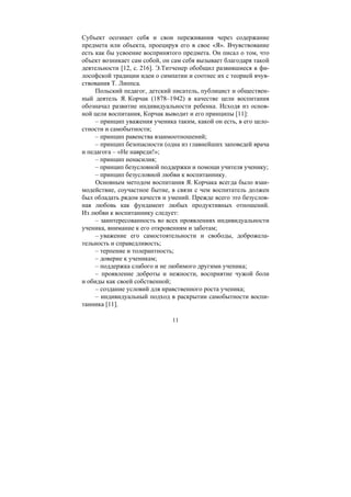 11
Субъект осознает себя и свои переживания через содержание
предмета или объекта, проецируя его в свое «Я». Вчувствование
есть как бы усвоение воспринятого предмета. Он писал о том, что
объект возникает сам собой, он сам себя вызывает благодаря такой
деятельности [12, с. 216]. Э.Титченер обобщил развившиеся в фи-
лософской традиции идеи о симпатии и соотнес их с теорией вчув-
ствования Т. Липпса.
Польский педагог, детский писатель, публицист и обществен-
ный деятель Я. Корчак (1878–1942) в качестве цели воспитания
обозначал развитие индивидуальности ребенка. Исходя из основ-
ной цели воспитания, Корчак выводит и его принципы [11]:
– принцип уважения ученика таким, какой он есть, в его цело-
стности и самобытности;
– принцип равенства взаимоотношений;
– принцип безопасности (одна из главнейших заповедей врача
и педагога – «Не навреди!»;
– принцип ненасилия;
– принцип безусловной поддержки и помощи учителя ученику;
– принцип безусловной любви к воспитаннику.
Основным методом воспитания Я. Корчака всегда было взаи-
модействие, соучастное бытие, в связи с чем воспитатель должен
был обладать рядом качеств и умений. Прежде всего это безуслов-
ная любовь как фундамент любых продуктивных отношений.
Из любви к воспитаннику следует:
– заинтересованность во всех проявлениях индивидуальности
ученика, внимание к его откровениям и заботам;
– уважение его самостоятельности и свободы, доброжела-
тельность и справедливость;
– терпение и толерантность;
– доверие к ученикам;
– поддержка слабого и не любимого другими ученика;
– проявление доброты и нежности, восприятие чужой боли
и обиды как своей собственной;
– создание условий для нравственного роста ученика;
– индивидуальный подход в раскрытии самобытности воспи-
танника [11].
Copyright ОАО «ЦКБ «БИБКОМ» & ООО «Aгентство Kнига-Cервис»
 