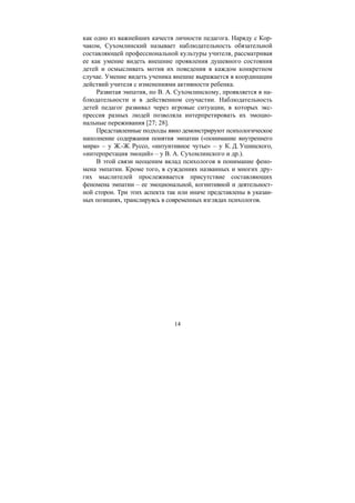 14
как одно из важнейших качеств личности педагога. Наряду с Кор-
чаком, Сухомлинский называет наблюдательность обязательной
составляющей профессиональной культуры учителя, рассматривая
ее как умение видеть внешние проявления душевного состояния
детей и осмысливать мотив их поведения в каждом конкретном
случае. Умение видеть ученика внешне выражается в координации
действий учителя с изменениями активности ребенка.
Развитая эмпатия, по В. А. Сухомлинскому, проявляется в на-
блюдательности и в действенном соучастии. Наблюдательность
детей педагог развивал через игровые ситуации, в которых экс-
прессия разных людей позволяла интерпретировать их эмоцио-
нальные переживания [27; 28].
Представленные подходы явно демонстрируют психологическое
наполнение содержания понятия эмпатии («понимание внутреннего
мира» – у Ж.-Ж. Руссо, «интуитивное чутье» – у К. Д. Ушинского,
«интерпретация эмоций» – у В. А. Сухомлинского и др.).
В этой связи неоценим вклад психологов в понимание фено-
мена эмпатии. Кроме того, в суждениях названных и многих дру-
гих мыслителей прослеживается присутствие составляющих
феномена эмпатии – ее эмоциональной, когнитивной и деятельност-
ной сторон. Три этих аспекта так или иначе представлены в указан-
ных позициях, транслируясь в современных взглядах психологов.
Copyright ОАО «ЦКБ «БИБКОМ» & ООО «Aгентство Kнига-Cервис»
 