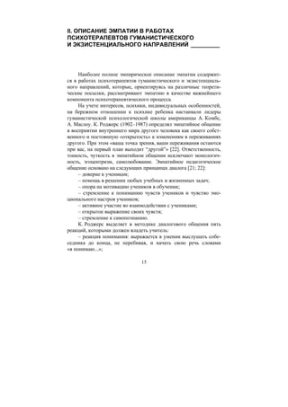 15
II. ОПИСАНИЕ ЭМПАТИИ В РАБОТАХ
ПСИХОТЕРАПЕВТОВ ГУМАНИСТИЧЕСКОГО
И ЭКЗИСТЕНЦИАЛЬНОГО НАПРАВЛЕНИЙ _________
Наиболее полное эмпирическое описание эмпатии содержит-
ся в работах психотерапевтов гуманистического и экзистенциаль-
ного направлений, которые, ориентируясь на различные теорети-
ческие посылки, рассматривают эмпатию в качестве важнейшего
компонента психотерапевтического процесса.
На учете интересов, психики, индивидуальных особенностей,
на бережном отношении к психике ребенка настаивали лидеры
гуманистической психологической школы американцы А. Комбс,
А. Маслоу. К. Роджерс (1902–1987) определял эмпатийное общение
в восприятии внутреннего мира другого человека как своего собст-
венного и постоянную «открытость» к изменениям в переживаниях
другого. При этом «ваша точка зрения, ваши переживания остаются
при вас, на первый план выходит “другой”» [22]. Ответственность,
тонкость, чуткость в эмпатийном общении исключают монологич-
ность, эгоцентризм, самолюбование. Эмпатийное педагогическое
общение основано на следующих принципах диалога [21; 22]:
– доверие к ученикам;
– помощь в решении любых учебных и жизненных задач;
– опора на мотивацию учеников в обучении;
– стремление к пониманию чувств учеников и чувство эмо-
ционального настроя учеников;
– активное участие во взаимодействии с учениками;
– открытое выражение своих чувств;
– стремление к самопознанию.
К. Роджерс выделяет в методике диалогового общения пять
реакций, которыми должен владеть учитель:
– реакция понимания: выражается в умении выслушать собе-
седника до конца, не перебивая, и начать свою речь словами
«я понимаю...»;
Copyright ОАО «ЦКБ «БИБКОМ» & ООО «Aгентство Kнига-Cервис»
 