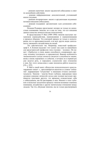 16
– реакция оценочная: анализ трудностей собеседника и совет
по дальнейшим действиям;
– реакция информационная: дополнительный, уточняющий
анализ ситуации;
– реакция интерпретации: анализ и аргументация подлинных
мотивов поведения собеседника;
– реакция поддержки: аргументация «для успокоения собе-
седника».
Позиция Роджерса представляет интерес не только по ценно-
стным основаниям эмпатии, но и еще по тому, что его описания
данного качества личности весьма технологичны.
В представлении Р. Мея (1909–1994) эмпатия выступает ме-
ханизмом взаимодействия, взаимовлияния и взаимопонимания
в процессе общения. Это ключевой процесс не только в психоте-
рапии, но и в преподавательской, и во всех других видах деятель-
ности, связанной с воздействием на людей.
Это действительно так. Например, известный профессио-
граф Е. А. Климов выделяет этот аспект как один из важнейших
для представителей профессии типа «человек – человек». Он пи-
шет: «Требуется и очень важна способность сопереживать дру-
гому человеку (сострадать и сорадоваться). Важная особенность
эмоционального склада личности сводится к способности заново,
вновь и вновь переживать те события, о которых не в первый раз
уже ведется речь, и передавать слушателям свое отношение
к ним. Без этого немыслима и даже непонятна работа педагога»
[10, с. 187].
Р. Мей в своей книге «Искусство психологического консуль-
тирования» пишет: «...прослеживается аналогия со словом “симпа-
тия”, выражающим “сочувствие” и имеющим оттенок сентимен-
тальности. Эмпатия – чувство более глубокое, передающее такое
духовное единение личностей, когда один человек настолько про-
никается чувствами другого, что временно отождествляет себя
с собеседником, как бы растворяясь в нем. Именно в этом глубо-
ком и несколько загадочном процессе эмпатии возникает взаимное
понимание, воздействие и другие значительные отношения между
людьми. Так что, обсуждая эмпатию, мы не только рассматриваем
Copyright ОАО «ЦКБ «БИБКОМ» & ООО «Aгентство Kнига-Cервис»
 