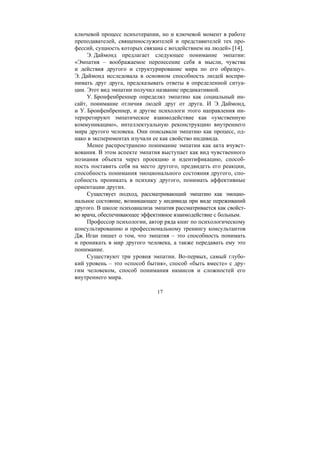 17
ключевой процесс психотерапии, но и ключевой момент в работе
преподавателей, священнослужителей и представителей тех про-
фессий, сущность которых связана с воздействием на людей» [14].
Э. Даймонд предлагает следующее понимание эмпатии:
«Эмпатия – воображаемое перенесение себя в мысли, чувства
и действия другого и структурирование мира по его образцу».
Э. Даймонд исследовала в основном способность людей воспри-
нимать друг друга, предсказывать ответы в определенной ситуа-
ции. Этот вид эмпатии получил название предикативной.
У. Бронфенбреннер определял эмпатию как социальный ин-
сайт, понимание отличия людей друг от друга. И Э. Даймонд,
и У. Бронфенбреннер, и другие психологи этого направления ин-
терпретируют эмпатическое взаимодействие как «умственную
коммуникацию», интеллектуальную реконструкцию внутреннего
мира другого человека. Они описывали эмпатию как процесс, од-
нако в экспериментах изучали ее как свойство индивида.
Менее распространено понимание эмпатии как акта вчувст-
вования. В этом аспекте эмпатия выступает как вид чувственного
познания объекта через проекцию и идентификацию, способ-
ность поставить себя на место другого, предвидеть его реакции,
способность понимания эмоционального состояния другого, спо-
собность проникать в психику другого, понимать аффективные
ориентации других.
Существует подход, рассматривающий эмпатию как эмоцио-
нальное состояние, возникающее у индивида при виде переживаний
другого. В школе психоанализа эмпатия рассматривается как свойст-
во врача, обеспечивающее эффективное взаимодействие с больным.
Профессор психологии, автор ряда книг по психологическому
консультированию и профессиональному тренингу консультантов
Дж. Иган пишет о том, что эмпатия – это способность понимать
и проникать в мир другого человека, а также передавать ему это
понимание.
Существуют три уровня эмпатии. Во-первых, самый глубо-
кий уровень – это «способ бытия», способ «быть вместе» с дру-
гим человеком, способ понимания нюансов и сложностей его
внутреннего мира.
Copyright ОАО «ЦКБ «БИБКОМ» & ООО «Aгентство Kнига-Cервис»
 