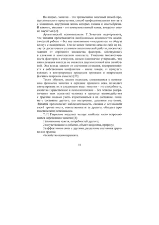 18
Во-вторых, эмпатия – это чрезвычайно полезный способ про-
фессионального присутствия, способ профессионального контакта
с клиентами, внутренняя жизнь которых сложна и многообразна.
И наконец, эмпатия – это коммуникативный навык, которому мож-
но научиться [2].
Аргентинский психоаналитик Г. Этчегоен подчеркивает,
что эмпатия представляется необходимым компонентом анали-
тической работы – без нее невозможно «настроиться на общую
волну» с пациентами. Тем не менее эмпатия сама по себе не яв-
ляется достаточным условием аналитической работы, поскольку
зависит от огромного множества факторов, действующих
в сложном и комплексном контексте. Учитывая множествен-
ность факторов и стимулов, нельзя однозначно утверждать, что
наша реакция никогда не окажется двусмысленной или ошибоч-
ной. Она всегда зависит от состояния сознания, восприимчиво-
сти к собственным конфликтам – иначе говоря, от присутст-
вующих в контрпереносе процессов проекции и интроекции
(в самом широком смысле) [37].
Таким образом, анализ подходов, сложившихся к понима-
нию феномена эмпатии в середине прошлого века, позволяет
синтезировать их в следующем виде: эмпатия – это способность,
свойство (нравственное и психологическое – без четкого разгра-
ничения этих аспектов) человека в процессе взаимодействия
с другими людьми уметь вчувствоваться в их состояние, пони-
мать состояние другого, его настроение, душевное состояние.
Эмпатия предполагает наблюдательность, связана с осознанием
своей причастности, ответственности за другого, обладает про-
гностическим потенциалом.
Т. П. Гаврилова выделяет четыре наиболее часто встречаю-
щихся определения эмпатии [4]:
1) понимание чувств, потребностей другого;
2) вчувствование в событие, объект искусства, природу;
3) аффективная связь с другими, разделение состояния друго-
го или группы;
4) свойство психотерапевта.
Copyright ОАО «ЦКБ «БИБКОМ» & ООО «Aгентство Kнига-Cервис»
 