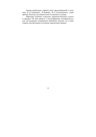 19
Однако необходимо добавить явно прослеживаемый в пози-
циях К. Д. Ушинского, Я. Корчака, В. А. Сухомлинского такой
признак эмпатии, как уважительное отношение к ученику.
Обретение понятием «эмпатия» терминологического статуса
в середине ХХ века привело к интенсификации эксперименталь-
ных исследований, посвященных проблемам эмпатии, что в свою
очередь способствовало уточнению определения термина.
Copyright ОАО «ЦКБ «БИБКОМ» & ООО «Aгентство Kнига-Cервис»
 
