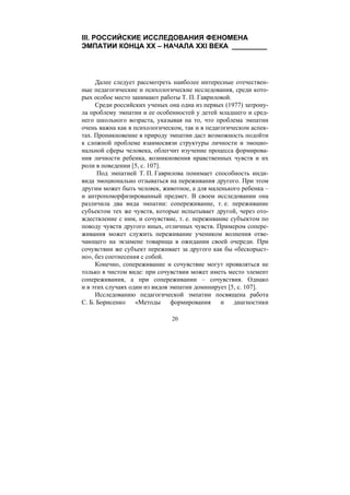 20
III. РОССИЙСКИЕ ИССЛЕДОВАНИЯ ФЕНОМЕНА
ЭМПАТИИ КОНЦА XX – НАЧАЛА XXI ВЕКА _________
Далее следует рассмотреть наиболее интересные отечествен-
ные педагогические и психологические исследования, среди кото-
рых особое место занимают работы Т. П. Гавриловой.
Среди российских ученых она одна из первых (1977) затрону-
ла проблему эмпатии и ее особенностей у детей младшего и сред-
него школьного возраста, указывая на то, что проблема эмпатии
очень важна как в психологическом, так и в педагогическом аспек-
тах. Проникновение в природу эмпатии даст возможность подойти
к сложной проблеме взаимосвязи структуры личности и эмоцио-
нальной сферы человека, облегчит изучение процесса формирова-
ния личности ребенка, возникновения нравственных чувств и их
роли в поведении [5, с. 107].
Под эмпатией Т. П. Гаврилова понимает способность инди-
вида эмоционально отзываться на переживания другого. При этом
другим может быть человек, животное, а для маленького ребенка –
и антропоморфизированный предмет. В своем исследовании она
различила два вида эмпатии: сопереживание, т. е. переживание
субъектом тех же чувств, которые испытывает другой, через ото-
ждествление с ним, и сочувствие, т. е. переживание субъектом по
поводу чувств другого иных, отличных чувств. Примером сопере-
живания может служить переживание учеником волнения отве-
чающего на экзамене товарища в ожидании своей очереди. При
сочувствии же субъект переживает за другого как бы «бескорыст-
но», без соотнесения с собой.
Конечно, сопереживание и сочувствие могут проявляться не
только в чистом виде: при сочувствии может иметь место элемент
сопереживания, а при сопереживании – сочувствия. Однако
и в этих случаях один из видов эмпатии доминирует [5, с. 107].
Исследованию педагогической эмпатии посвящена работа
С. Б. Борисенко «Методы формирования и диагностики
Copyright ОАО «ЦКБ «БИБКОМ» & ООО «Aгентство Kнига-Cервис»
 