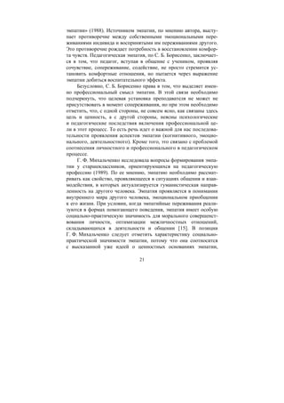 21
эмпатии» (1988). Источником эмпатии, по мнению автора, высту-
пает противоречие между собственными эмоциональными пере-
живаниями индивида и воспринятыми им переживаниями другого.
Это противоречие рождает потребность в восстановлении комфор-
та чувств. Педагогическая эмпатия, по С. Б. Борисенко, заключает-
ся в том, что педагог, вступая в общение с учеником, проявляя
сочувствие, сопереживание, содействие, не просто стремится ус-
тановить комфортные отношения, но пытается через выражение
эмпатии добиться воспитательного эффекта.
Безусловно, С. Б. Борисенко права в том, что выделяет имен-
но профессиональный смысл эмпатии. В этой связи необходимо
подчеркнуть, что целевая установка преподавателя не может не
присутствовать в момент сопереживания, но при этом необходимо
отметить, что, с одной стороны, не совсем ясно, как связаны здесь
цель и ценность, а с другой стороны, неясны психологические
и педагогические последствия включения профессиональной це-
ли в этот процесс. То есть речь идет о важной для нас последова-
тельности проявления аспектов эмпатии (когнитивного, эмоцио-
нального, деятельностного). Кроме того, это связано с проблемой
соотнесения личностного и профессионального в педагогическом
процессе.
Г. Ф. Михальченко исследовала вопросы формирования эмпа-
тии у старшеклассников, ориентирующихся на педагогическую
профессию (1989). По ее мнению, эмпатию необходимо рассмат-
ривать как свойство, проявляющееся в ситуациях общения и взаи-
модействия, в которых актуализируется гуманистическая направ-
ленность на другого человека. Эмпатия проявляется в понимании
внутреннего мира другого человека, эмоциональном приобщении
к его жизни. При условии, когда эмпатийные переживания реали-
зуются в формах помогающего поведения, эмпатия имеет особую
социально-практическую значимость для морального совершенст-
вования личности, оптимизации межличностных отношений,
складывающихся в деятельности и общении [15]. В позиции
Г. Ф. Михальченко следует отметить характеристику социально-
практической значимости эмпатии, потому что она соотносится
с высказанной уже идеей о ценностных основаниях эмпатии,
Copyright ОАО «ЦКБ «БИБКОМ» & ООО «Aгентство Kнига-Cервис»
 