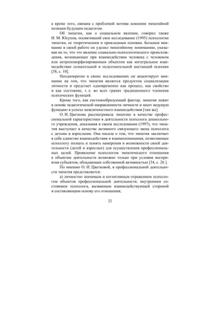 22
а кроме того, связана с проблемой мотива освоения эмпатийной
позиции будущим педагогом.
Об эмпатии, как о социальном явлении, говорил также
И. М. Юсупов, посвятивший свое исследование (1995) психологии
эмпатии, ее теоретическим и прикладным основам. Большое вни-
мание в своей работе он уделил эмпатийному пониманию, указы-
вая на то, что это явление социально-психологического происхож-
дения, возникающее при взаимодействии человека с человеком
или антропоморфизированным объектом как интегральное взаи-
модействие сознательной и подсознательной инстанций психики
[38, с. 10].
Неоднократно в своих исследованиях он акцентирует вни-
мание на том, что эмпатия является продуктом социализации
личности и предстает одновременно как процесс, как свойство
и как состояние, т. е. во всех гранях традиционного членения
психических функций.
Кроме того, как системообразующий фактор, эмпатия лежит
в основе педагогической направленности личности и несет ведущую
функцию в успехе межличностного взаимодействия [там же].
О. И. Цветкова рассматривала эмпатию в качестве профес-
сиональной характеристики в деятельности психолога дошкольно-
го учреждения, доказывая в своем исследовании (1997), что эмпа-
тия выступает в качестве активного связующего звена психолога
с детьми и взрослыми. Она писала о том, что эмпатия заключает
в себе единство взаимодействия и взаимопонимания, позволяющее
психологу познать и понять намерения и возможности своей дея-
тельности (детей и взрослых) для осуществления профессиональ-
ных целей. Проявление психологом эмпатического отношения
к объектам деятельности возможно только при условии воспри-
ятия субъектов, обладающих собственной активностью [34, с. 26 ].
По мнению О. И. Цветковой, в профессиональной деятельно-
сти эмпатия представляется:
а) личностно значимым и когнитивным отражением психоло-
гом объектов профессиональной деятельности; внутренним со-
стоянием психолога, вызванным взаимодействующей стороной
и составляющим основу его отношения;
Copyright ОАО «ЦКБ «БИБКОМ» & ООО «Aгентство Kнига-Cервис»
 