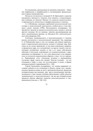 23
б) отношением, реализуемым во внешнем поведении – обще-
нии (вербальном и невербальном) и составляющим процессуаль-
ную сторону взаимодействия.
Нельзя не согласиться с позицией О. И. Цветковой о единстве
внутреннего–внешнего в эмпатии, если помнить о социализирую-
щих влияниях на эмпатию. Именно это единство свидетельствует
о гармоничности личностного и профессионального в эмпатии.
А. Э. Штейнмец, занимаясь проблемой психологической под-
готовки к педагогической деятельности, особую роль в этом про-
цессе уделял эмпатии (1998). Исследователь подчеркивал, что
предметом эмпатии не являются исключительно эмоции и чувства
другого человека. По его мнению, эмпатия, рассматриваемая как
чисто эмоциональное явление, не обходится без «интеллектуаль-
ного обслуживания» [36].
Сочетание эмоционального и интеллектуального в эмпатии
вполне соотносится с психологической традицией. Так, например
С. Л. Рубинштейн писал о том, что человек, как субъект практиче-
ской и теоретической деятельности, познает и изменяет мир. Дей-
ствуя, он не только производит те или иные изменения в природе,
в предметном мире, но и воздействует на других людей и сам ис-
пытывает воздействия, идущие от них и от своих собственных
действий и поступков, изменяющих его взаимоотношения с окру-
жающими; он переживает то, что с ним происходит и им соверша-
ется; он относится определенным образом к тому, что его окружа-
ет. Переживания этого отношения человека к окружающему
составляет сферу чувств или эмоций. Чувство человека – это его
отношение к миру, к тому, что он испытывает и делает, в форме
непосредственного переживания [24, с. 140].
Сергей Леонидович подчеркивает, что эмоции выражают со-
стояние субъекта и его отношение к объекту, кроме того, эмоцио-
нальные процессы никак не могут противопоставляться процессам
познавательным как внешние, друг друга исключающие противо-
положности. Сами эмоции человека представляют собой единство
эмоционального и интеллектуального, так же как познавательные
процессы обычно образуют единство интеллектуального и эмо-
ционального [там же, с. 140–141].
Copyright ОАО «ЦКБ «БИБКОМ» & ООО «Aгентство Kнига-Cервис»
 