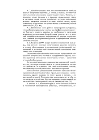 24
А. Э. Штейнмец писал о том, что эмпатия является наиболее
важным для учителя качеством, и не только потому, что является
неотъемлемым компонентом педагогического такта. Эмпатия, не-
сомненно, имеет значение и в решении дидактических задач,
в частности, когда учитель преобразует научную информацию
в форму, доступную учащимся, оказывает помощь ученику, испы-
тывающему затруднения, или решает вопрос о мотивации учебной
деятельности [36, с. 83].
А. Э. Штейнмец в своих работах неоднократно подчеркивал,
что необходимо развивать эмпатию как профессиональное качест-
во будущего педагога, указывая на необходимость включения
в состав организационных форм обучения, принятых в вузе, заня-
тий, подробно освещающих информацию об эмпатии, определен-
ных способов мотивирования студентов и формирования данного
свойства личности.
Т. В. Романова (1999) вводит понятие эмпатической культу-
ры, под которой понимает интегративное качество личности,
в котором сфокусированы и синтезированы эмоциональный, ког-
нитивный и деятельностный (поведенческий) компоненты меж-
личностных отношений.
Эмоциональный компонент выражается в перцептивной спо-
собности эмоционально отзываться на переживания другого чело-
века (ученика) проявлением эмпатических качеств – сочувствия
и эмпатийной интуиции.
Когнитивный компонент определяется гностической способ-
ностью учителя распознавать мысли и чувства учащихся, предви-
деть их ответы. Он включает в себя такие интегративные качества,
как эмпатийную наблюдательность, эмпатийное слушание.
Деятельностный (поведенческий) компонент выражается в ком-
муникативной способности учителя строить свои отношения с воспи-
танником, заранее предвидя его точку зрения и считаясь с его
внутренней позицией. Деятельностная эмпатия включает в себя со-
трудничество и содействие. Все три компонента педагогической эм-
патии находятся в неразрывном единстве и взаимодействии [23].
В позиции Т. В. Романовой прежде всего важны выделенные
в компонентах характеристики (интуиция, прогнозирование, на-
Copyright ОАО «ЦКБ «БИБКОМ» & ООО «Aгентство Kнига-Cервис»
 