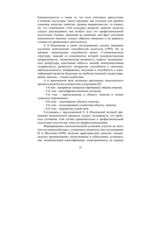 25
блюдательность), а также то, что если учитывать присутствие
в понятии «культура» такого признака, как «степень или уровень
усвоения, качество, свойство, уровень выраженности», то очевид-
но, что становление этой культуры, развитие эмпатии педагога
следует рассматривать как особую цель его профессиональной
подготовки. Однако, принимая во внимание сам факт сочетания
компонентов эмпатии, следует обратить внимание и на важность
степени их проявления в деятельности.
Е. А. Ичаловская в своих исследованиях уделяет внимание
изучению эмпатических способностей педагогов (1999). По ее
мнению, эмпатические способности имеют 11-компонентную
структуру, каждый из компонентов которой (альтруистическая
направленность, эмоциональная активность, широта эмоциональ-
ного репертуара, адаптивная гибкость эмоций, коммуникативная
толерантность, развитость экспрессии, способность к синтонии,
наблюдательность, воображение, интуиция и способность к иден-
тификации) является базисным на наиболее высокой стадии выра-
жения эмпатии – стадии содействия.
А в законченном виде механизм протекания эмпатического
процесса видится исследователем следующим [9]:
– 1-й этап – восприятие «открытых переменных» объекта эмпатии;
– 2-й этап – расшифровка внешних сигналов;
– 3-й этап – присоединение к объекту эмпатии и чтение
«скрытых переменных»;
– 4-й этап – децентрация субъекта эмпатии;
– 5-й этап – моделирование содействия объекту эмпатии;
– 6-й этап – выражение содействия.
Соглашаясь с предложенной Е. А. Ичаловской логикой про-
текания эмпатического процесса, следует подчеркнуть, что требу-
ется уточнение этой логики применительно к профессиональной
подготовке учителя как этапа его профессионализации.
Формированию психологической установки учителя на эмпа-
тию во взаимодействии с учащимися посвятила свое исследование
Н. А. Мозговая (1999), выделив характеристики эмпатии: эмоцио-
нальное проникновение, вчувствование в собеседника, установле-
ние эмоциональной идентификации, сонастроенность на единую
Copyright ОАО «ЦКБ «БИБКОМ» & ООО «Aгентство Kнига-Cервис»
 