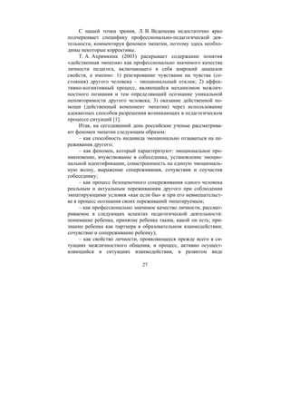 27
С нашей точки зрения, Л. В. Веденеева недостаточно ярко
подчеркивает специфику профессионально-педагогической дея-
тельности, комментируя феномен эмпатии, поэтому здесь необхо-
димы некоторые коррективы.
Т. А. Ахрямкина (2003) раскрывает содержание понятия
«действенная эмпатия» как профессионально значимого качества
личности педагога, включающего в себя широкий диапазон
свойств, а именно: 1) реагирование чувствами на чувства (со-
стояния) другого человека – эмоциональный отклик; 2) аффек-
тивно-когнитивный процесс, являющийся механизмом межлич-
ностного познания и тем определяющий осознание уникальной
неповторимости другого человека; 3) оказание действенной по-
мощи (действенный компонент эмпатии) через использование
адекватных способов разрешения возникающих в педагогическом
процессе ситуаций [1].
Итак, на сегодняшний день российские ученые рассматрива-
ют феномен эмпатии следующим образом:
– как способность индивида эмоционально отзываться на пе-
реживания другого;
– как феномен, который характеризуют: эмоциональное про-
никновение, вчувствование в собеседника, установление эмоцио-
нальной идентификации, сонастроенность на единую эмоциональ-
ную волну, выражение сопереживания, сочувствия и соучастия
собеседнику;
– как процесс безоценочного сопереживания одного человека
реальным и актуальным переживаниям другого при соблюдении
эмпатирующими условия «как если бы» и при его невмешательст-
ве в процесс осознания своих переживаний эмпатируемым;
– как профессионально значимое качество личности, рассмат-
риваемое в следующих аспектах педагогической деятельности:
понимание ребенка, принятие ребенка таким, какой он есть; при-
знание ребенка как партнера в образовательном взаимодействии;
сочувствие и сопереживание ребенку);
– как свойство личности, проявляющееся прежде всего в си-
туациях межличностного общения, и процесс, активно осущест-
вляющийся в ситуациях взаимодействия, в развитом виде
Copyright ОАО «ЦКБ «БИБКОМ» & ООО «Aгентство Kнига-Cервис»
 