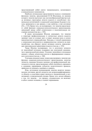 28
представляющий собой синтез эмоционального, когнитивного
и поведенческого компонентов.
Наиболее оптимальным представляется подход к пониманию
феномена эмпатии, предложенный И. М. Юсуповым, по мнению
которого эмпатия выступает как системообразующий фактор в ря-
ду активных структурных качеств педагога и способствует эмо-
ционально-когнитивной и социальной децентрации будущего учи-
теля, проявляется и как процесс, и как свойство, и как состояние
[38, с. 115]. Кроме того, он подчеркивает, что эмпатия представля-
ет собой феномен социально-психологического происхождения,
связующий между собой сознательную и подсознательную ин-
станции психики [там же, с. 195].
В своем исследовании Юсупов доказывает, что эмпатия
в структуре профессиональных и личностных качеств педагога
занимает одно из узловых мест и играет ведущую роль в успехе
межличностного взаимодействия. Находясь в тесной взаимосвязи
с социальным интеллектом и направленностью личности на взаи-
модействие, она образует группу активных качеств, определяю-
щих просоциальную ориентацию педагога [там же, с. 193].
Также Юсупов подчеркивает, что в онтогенезе личности
ее эмпатийный потенциал подвержен как спонтанной динамике,
так и произвольной регуляции. Усиление эмпатийного потенциала
связано с общим личностным ростом и формированием социаль-
ного интеллекта [там же, с. 196].
Учитывая сказанное выше, можно рассматривать эмпатию как
феномен социально-психологического происхождения, качество
личности, имеющее большое значение для профессиональной дея-
тельности учителя, представляющее собой способность проникать
в душевные переживания субъектов педагогического процесса,
правильно их понимать, оценивать и уважать.
Итак, источником возникновения эмпатии является эмоцио-
нальное состояние другой личности или антропоморфизированно-
го объекта, а следствием может являться и эмоциональный, и ког-
нитивный, и поведенческий отклики. Кроме того, нельзя забывать
о том, что эмпатия – это процесс, следовательно, он включает
в себя и элемент познания, и элемент переживания.
Copyright ОАО «ЦКБ «БИБКОМ» & ООО «Aгентство Kнига-Cервис»
 