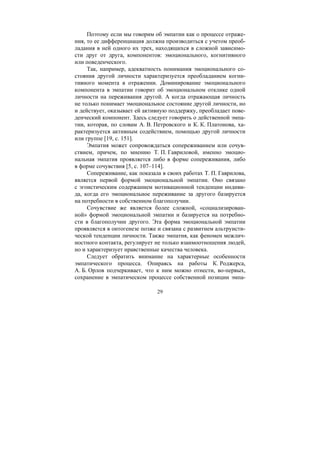 29
Поэтому если мы говорим об эмпатии как о процессе отраже-
ния, то ее дифференциация должна производиться с учетом преоб-
ладания в ней одного их трех, находящихся в сложной зависимо-
сти друг от друга, компонентов: эмоционального, когнитивного
или поведенческого.
Так, например, адекватность понимания эмоционального со-
стояния другой личности характеризуется преобладанием когни-
тивного момента в отражении. Доминирование эмоционального
компонента в эмпатии говорит об эмоциональном отклике одной
личности на переживания другой. А когда отражающая личность
не только понимает эмоциональное состояние другой личности, но
и действует, оказывает ей активную поддержку, преобладает пове-
денческий компонент. Здесь следует говорить о действенной эмпа-
тии, которая, по словам А. В. Петровского и К. К. Платонова, ха-
рактеризуется активным содействием, помощью другой личности
или группе [19, с. 151].
Эмпатия может сопровождаться сопереживанием или сочув-
ствием, причем, по мнению Т. П. Гавриловой, именно эмоцио-
нальная эмпатия проявляется либо в форме сопереживания, либо
в форме сочувствия [5, с. 107–114].
Сопереживание, как показала в своих работах Т. П. Гаврилова,
является первой формой эмоциональной эмпатии. Оно связано
с эгоистическим содержанием мотивационной тенденции индиви-
да, когда его эмоциональное переживание за другого базируется
на потребности в собственном благополучии.
Сочувствие же является более сложной, «социализирован-
ной» формой эмоциональной эмпатии и базируется на потребно-
сти в благополучии другого. Эта форма эмоциональной эмпатии
проявляется в онтогенезе позже и связана с развитием альтруисти-
ческой тенденции личности. Также эмпатия, как феномен межлич-
ностного контакта, регулирует не только взаимоотношения людей,
но и характеризует нравственные качества человека.
Следует обратить внимание на характерные особенности
эмпатического процесса. Опираясь на работы К. Роджерса,
А. Б. Орлов подчеркивает, что к ним можно отнести, во-первых,
сохранение в эмпатическом процессе собственной позиции эмпа-
Copyright ОАО «ЦКБ «БИБКОМ» & ООО «Aгентство Kнига-Cервис»
 
