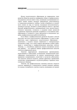 3
ВВЕДЕНИЕ_____________________________________
Целью педагогического образования на современном этапе
развития общества является непрерывное общее и профессиональ-
ное развитие учителя нового типа, основными составляющими ко-
торого можно назвать высокую гражданскую ответственность
и социальную активность; любовь к детям, потребность и способ-
ность понять их мир, их чувства; подлинную интеллигентность,
духовную культуру, желание и умение работать вместе с другими;
высокий профессионализм, инновационный стиль научно-педаго-
гического мышления, готовность к созданию новых ценностей
и принятию творческих решений; потребность в постоянном само-
образовании и готовность к нему; физическое и психическое здо-
ровье, профессиональную работоспособность.
Если общее и профессиональное развитие будущего учителя
выступает как цель педагогического образования, то одна из при-
оритетных задач современного педагогического образования –
воспитание у студента педвуза творческого и эмоционального
отношения к миру, что в свою очередь предъявляет особые требо-
вания к личностным и профессиональным качествам учителя.
Эмпатия, т. е. способность правильно оценить внутреннее состоя-
ние ребенка, – это наиболее важное профессиональное качество
учителя в современной школе.
Эмпатию характеризуют эмоциональное проникновение,
вчувствование в собеседника, установление эмоциональной иден-
тификации, сонастроенность на единую эмоциональную волну,
выражение сопереживания, сочувствия и соучастия собеседнику.
Это качество личности педагога, дающее ориентир к проявлению
сочувствия, сопереживания и соучастия ребенку в процессе педа-
гогического общения.
Эмпатия, как профессионально значимое качество личности
учителя, выражается в совокупности умений понимать ребенка,
его нужды и потребности, чувства и мысли, основываясь на знаниях
Copyright ОАО «ЦКБ «БИБКОМ» & ООО «Aгентство Kнига-Cервис»
 