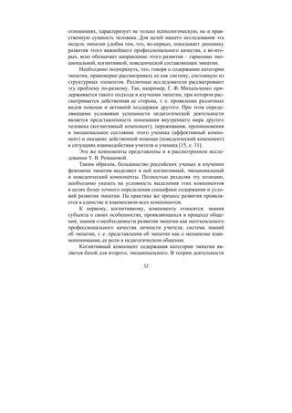 32
отношениях, характеризует не только психологическую, но и нрав-
ственную сущность человека. Для целей нашего исследования эта
модель эмпатии удобна тем, что, во-первых, показывает динамику
развития этого важнейшего профессионального качества, а во-вто-
рых, ясно обозначает направление этого развития – гармонию эмо-
циональной, когнитивной, поведенческой составляющих эмпатии.
Необходимо подчеркнуть, что, говоря о содержании категории
эмпатии, правомерно рассматривать ее как систему, состоящую из
структурных элементов. Различные исследователи рассматривают
эту проблему по-разному. Так, например, Г. Ф. Михальченко при-
держивается такого подхода в изучении эмпатии, при котором рас-
сматривается действенная ее сторона, т. е. проявление различных
видов помощи и активной поддержки другого. При этом опреде-
ляющими условиями успешности педагогической деятельности
является представленность понимания внутреннего мира другого
человека (когнитивный компонент), переживания, проникновения
в эмоциональное состояние этого ученика (аффективный компо-
нент) и оказание действенной помощи (поведенческий компонент)
в ситуациях взаимодействия учителя и ученика [15, с. 31].
Эти же компоненты представлены и в рассмотренном иссле-
довании Т. В. Романовой.
Таким образом, большинство российских ученых в изучении
феномена эмпатии выделяют в ней когнитивный, эмоциональный
и поведенческий компоненты. Полностью разделяя эту позицию,
необходимо указать на условность выделения этих компонентов
в целях более точного определения специфики содержания и усло-
вий развития эмпатии. На практике же процесс развития проявля-
ется в единстве и взаимосвязи всех компонентов.
К первому, когнитивному, компоненту относятся: знания
субъекта о своих особенностях, проявляющихся в процессе обще-
ния; знания о необходимости развития эмпатии как неотъемлемого
профессионального качества личности учителя; система знаний
об эмпатии, т. е. представления об эмпатии как о механизме взаи-
мопонимания, ее роли в педагогическом общении.
Когнитивный компонент содержания категории эмпатии яв-
ляется базой для второго, эмоционального. В теории деятельности
Copyright ОАО «ЦКБ «БИБКОМ» & ООО «Aгентство Kнига-Cервис»
 
