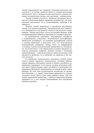 33
эмоции определяются как отражение отношения результата дея-
тельности к ее мотиву, являются одним из главных регуляторов
деятельности. Если с позиции мотива деятельность успешна, воз-
никают положительные эмоции, если неуспешна – отрицательные.
Эмоции человека относятся к процессам внутренней регуля-
ции как субъективная форма выражения потребностей, они пред-
шествуют деятельности по их удовлетворению, побуждая и на-
правляя ее.
Развитие эмоций выражается в способности регулировать
эмоции и их внешнее выражение. Эмоциональный опыт изменяет-
ся и обогащается в ходе развития личности как результат сопере-
живания. Эмоции выступают в роли регуляторов общения, влияя
на выбор партнеров общения и определяя его способы и средства.
В эмоциональном компоненте закладываются способности
к сопереживанию, сочувствию, эмоциональной идентификации.
Необходимо подчеркнуть, что взаимная идентификация учителя
и ученика происходит в результате того, что педагогическое
взаимодействие направлено прежде всего на формирование
у учеников чувства психологической защищенности и безопасно-
сти. В соответствии с этим обязательным условием обучения ста-
новится изначальное одобрение личности ученика в обстановке
взаимопонимания – стремление педагога понять волнующие детей
трудности и проблемы, что и побуждает его проявлять к ним теп-
лоту и участие.
К содержанию эмоционального компонента эмпатии можно
отнести умение определять эмоциональное состояние ребенка,
умение выражать собственные чувства и эмоции, способность со-
переживать (переживать те же чувства, которые испытывает ребе-
нок, через отождествление с ним), способность сочувствовать (пе-
реживание собственных эмоциональных состояний на фоне чувств
ребенка). На этом этапе осуществляется воздействие на мотива-
цию поведения, т. е. умение сочувствовать проявляется в сложных
ситуациях, когда учитель стоит перед выбором между теми или
иными моральными ценностями, а наиболее правильное решение
принимает тот, у кого чувство сопереживания стало внутренним
мотивом поведения.
Copyright ОАО «ЦКБ «БИБКОМ» & ООО «Aгентство Kнига-Cервис»
 
