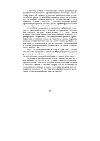 34
В качестве третьей составной части эмпатии выделяется ее
поведенческий компонент, характеризующий готовность исполь-
зовать знания об эмпатии, механизмах взаимопонимания и взаи-
модействия в педагогической деятельности и жизни. Мы полагаем,
что это наиболее сложный компонент, так как проявляется он в
ситуациях общения с учащимися, в действиях, характеризующих
нравственную сущность человека (не из страха перед наказанием
или неодобрением поведения обществом).
Эмпатийное поведение, т. е. проявление действенной эмпа-
тии, есть конечный результат развития этого феномена. Эмпатий-
ное поведение выступает мерой готовности будущего учителя
к профессиональной деятельности, поведенческий компонент ха-
рактеризуется следующими сложными умениями: умением «ориен-
тироваться» в ситуации общения с учащимися, умением разрешать
сложные конфликтные ситуации на основе эмпатии. Деятельност-
ная эмпатия, включающая в себя когнитивный, эмоциональный
и поведенческие компоненты, проявляется в ситуациях сотрудни-
чества и содействия.
Речь идет о сотрудничестве, в котором происходит соразви-
тие личности и учащегося, и педагога. Осуществление подобного
рода педагогической деятельности возможно только в условиях
личностно-ориентированного подхода в обучении и воспитании.
Подводя итог вышесказанному, следует указать, что эмпатия –
как свойство, как процесс и как состояние – явление социальное,
проявляющееся в ситуациях общения и взаимодействия человека
с человеком. Нельзя об эмпатии говорить как об исключительно
эмоциональном явлении, в практической педагогической деятель-
ности она немыслима без интеллектуальной составляющей и прояв-
ляется в опыте взаимодействия учителя и ученика.
Copyright ОАО «ЦКБ «БИБКОМ» & ООО «Aгентство Kнига-Cервис»
 