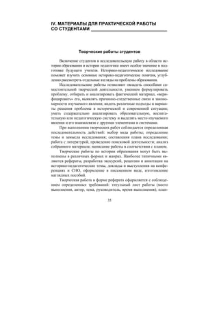 35
IV. МАТЕРИАЛЫ ДЛЯ ПРАКТИЧЕСКОЙ РАБОТЫ
СО СТУДЕНТАМИ _______________________________
Творческие работы студентов
Включение студентов в исследовательскую работу в области ис-
тории образования и истории педагогики имеет особое значение в под-
готовке будущего учителя. Историко-педагогическое исследование
поможет изучить основные историко-педагогические понятия, углуб-
ленно рассмотреть отдельные взгляды на проблемы образования.
Исследовательские работы позволяют овладеть способами са-
мостоятельной творческой деятельности, умением формулировать
проблему, отбирать и анализировать фактический материал, «вери-
фицировать» его, выявлять причинно-следственные связи и законо-
мерности изучаемого явления; видеть различные подходы и вариан-
ты решения проблемы в исторической и современной ситуации;
уметь содержательно анализировать образовательную, воспита-
тельную или педагогическую систему и выделять место изучаемого
явления и его взаимосвязи с другими элементами и системами.
При выполнении творческих работ соблюдается определенная
последовательность действий: выбор вида работы; определение
темы и замысла исследования; составления плана исследования;
работа с литературой, проведение поисковой деятельности; анализ
собранного материала; написание работы в соответствии с планом.
Творческие работы по истории образования могут быть вы-
полнены в различных формах и жанрах. Наиболее типичными яв-
ляются рефераты, разработка экскурсий, рецензии и аннотации на
историко-педагогические темы, доклады и выступления на конфе-
ренциях и СНО, оформление в письменном виде, изготовление
наглядных пособий.
Творческая работа в форме реферата оформляется с соблюде-
нием определенных требований: титульный лист работы (место
выполнения, автор, тема, руководитель, время выполнения); план-
Copyright ОАО «ЦКБ «БИБКОМ» & ООО «Aгентство Kнига-Cервис»
 