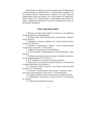 37
При выборе литературы студентам рекомендуется обращаться
к «Педагогической энциклопедии» и специальным словарям. Ста-
тьи педагогической энциклопедии содержат не только краткую
информацию существа вопроса, но и список работ по данной про-
блеме. Кроме того, энциклопедия и монографические работы со-
держат алфавитные предметные указатели, ускоряющие поиск не-
обходимого материала.
Темы творческих работ
1. Взгляды античных философов на личность и на проблемы
ее взаимодействия с окружающими.
2. Влияние идей эпохи Возрождения на признание самоцен-
ности личности.
3. Уважение к личности ребенка как основа педагогических
взглядов Ж.-Ж. Руссо.
4. «Умная» и «деятельная» любовь – идеал педагогических
отношений в системе И. Г. Песталоцци.
5. «Эффект Пигмалиона» Селестена Френе.
6. К. Д. Ушинский о формировании психологического такта
учителя.
7. Глубокое понимание педагогом своих учеников в педагоги-
ческом мировоззрении Л. Н. Толстого.
8. П. Ф. Каптерев и его мысли о личности учителя.
9. Деятельность и творчество Януша Корчака в соответствии
с главной заповедью «Не навреди!».
10. «Активная помощь педагога» как центр педагогической
системы А. С. Макаренко.
11. Тонкость эмоционально-эстетического видения мира –
источник педагогического опыта по В. А. Сухомлинскому.
12. Гуманистическая психологическая школа о природе эмпатии.
13. Современные российские педагогические исследования
об эмпатии.
14. Эмпатийное поведение педагога.
Copyright ОАО «ЦКБ «БИБКОМ» & ООО «Aгентство Kнига-Cервис»
 