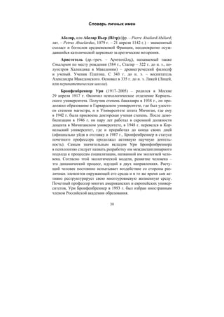 38
Словарь личных имен
Абеляр, или Абелар Пьер (Пётр) (фр. – Pierre Abailard/Abélard;
лат. – Petrus Abaelardus, 1079 г. – 21 апреля 1142 г.) – знаменитый
схоласт и богослов средневековой Франции, неоднократно осуж-
давшийся католической церковью за еретические воззрения.
Аристотель (др.-греч. – Aριστοτέλης), называемый также
Стагирит по месту рождения (384 г., Стагир – 322 г. до н. э., по-
луостров Халкидика в Македонии) – древнегреческий философ
и ученый. Ученик Платона. С 343 г. до н. э. – воспитатель
Александра Македонского. Основал в 335 г. до н. э. Ликей (Лицей,
или перипатетическая школа).
Бронфенбреннер Ури (1917–2005) – родился в Москве
29 апреля 1917 г. Окончил психологическое отделение Корнель-
ского университета. Получив степень бакалавра в 1938 г., он про-
должил образование в Гарвардском университете, где был удосто-
ен степени магистра, и в Университете штата Мичиган, где ему
в 1942 г. была присвоена докторская ученая степень. После демо-
билизации в 1946 г. он пару лет работал в скромной должности
доцента в Мичиганском университете, в 1948 г. перевелся в Кор-
нельский университет, где и проработал до конца своих дней
(официально уйдя в отставку в 1987 г., Бронфенбреннер в статусе
почетного профессора продолжал активную научную деятель-
ность). Самым значительным вкладом Ури Бронфенбреннера
в психологию следует назвать разработку им междисциплинарного
подхода к процессам социализации, названной им экологией чело-
века. Согласно этой экологической модели, развитие человека –
это динамический процесс, идущий в двух направлениях. Расту-
щий человек постоянно испытывает воздействие со стороны раз-
личных элементов окружающей его среды и в то же время сам ак-
тивно реструктурирует свою многоуровневую жизненную среду.
Почетный профессор многих американских и европейских универ-
ситетов, Ури Бронфенбреннер в 1993 г. был избран иностранным
членом Российской академии образования.
Copyright ОАО «ЦКБ «БИБКОМ» & ООО «Aгентство Kнига-Cервис»
 