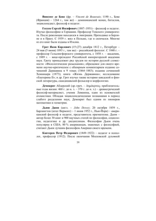 39
Винсент де Бове (фр. – Vincent de Beauvais; 1190 г., Бове
(Франция) – 1264 г., там же) – доминиканский монах, богослов,
энциклопедист, философ и педагог.
Гессен Сергей Иосифович (1887–1951) – философ и педагог.
Изучал философию в Германии. Профессор Томского университе-
та. После революции находился в эмиграции. Преподавал в Берли-
не и в Праге. С 1939 г. жил в Польше, где и скончался. Многие
из его книг были изданы в Италии.
Грот Яков Карлович (15 (27) декабря 1812 г., Петербург –
24 мая (5 июня) 1893 г., там же) – российский филолог. С 1840 г. –
профессор Гельсингфорского университета, с 1858 г. – академик,
с 1889 г. – вице-президент Российской императорской академии
наук. Гроту принадлежит ряд трудов по истории русской словес-
ности: «Филологические разыскания»; образцовое для своего вре-
мени научно-критическое с обширным комментарием издание со-
чинений Державина в 9 томах (1864–1883); издание сочинений
Хемницера (1873); книга «Жизнь Державина»; исследование
«Екатерина II»; и др. Грот изучал также историю шведской и фин-
ской литературы, скандинавский фольклор и морфологию.
Демокрит Абдерский (др.-греч. – ∆ηµόκριτος; приблизитель-
ные годы жизни: 460 г. до н. э. – 370 г. до н. э.) – древнегреческий
философ-материалист, ученик Левкиппа, один из основателей
атомистики. Обладая энциклопедическими познаниями в период
слабого разделения наук, Демокрит был одним из пионеров
математики и геометрии.
Дьюи Джон (англ. – John Dewey; 20 октября 1859 г.,
Барлингтон (штат Вермонт) – 1 июня 1952 г., Нью-Йорк) – амери-
канский философ и педагог, представитель прагматизма. Дьюи –
автор более 30 книг и 900 научных статей по философии, социоло-
гии, педагогике и др. дисциплинам. Философия Дьюи очень
популярна в США; 80 % американцев, знакомых с философией,
считают Дьюи лучшим философом Америки своего времени.
Каптерев Петр Федорович (1849–1922) – педагог и психо-
лог, профессор (1912). После окончания Московской духовной
Copyright ОАО «ЦКБ «БИБКОМ» & ООО «Aгентство Kнига-Cервис»
 
