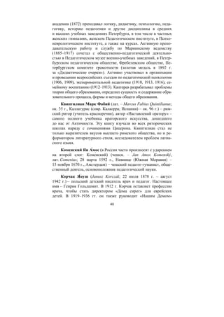 40
академии (1872) преподавал логику, дидактику, психологию, педа-
гогику, историю педагогики и другие дисциплины в средних
и высших учебных заведениях Петербурга, в том числе в частных
женских гимназиях, женском Педагогическом институте, в Психо-
неврологическом институте, а также на курсах. Активную препо-
давательскую работу и службу по Мариинскому ведомству
(1885–1917) сочетал с общественно-педагогической деятельно-
стью в Педагогическом музее военно-учебных заведений, в Петер-
бургском педагогическом обществе, Фребелевском обществе, Пе-
тербургском комитете грамотности (золотая медаль в 1892 г.
за «Дидактические очерки»). Активно участвовал в организации
и проведении всероссийских съездов по педагогической психологии
(1906, 1909), экспериментальной педагогике (1910, 1913, 1916), се-
мейному воспитанию (1912–1913). Каптерев разрабатывал проблемы
теории общего образования, определил сущность и содержание обра-
зовательного процесса, формы и методы общего образования.
Квинтилиан Марк Фабий (лат. – Marcus Fabius Quintilianus;
ок. 35 г., Каллагурис (совр. Калаорра; Испания) – ок. 96 г.) – рим-
ский ритор (учитель красноречия), автор «Наставлений оратору» –
самого полного учебника ораторского искусства, дошедшего
до нас от Античности. Эту книгу изучали во всех риторических
школах наряду с сочинениями Цицерона. Квинтилиан стал не
только выразителем вкусов высшего римского общества, но и ре-
форматором литературного стиля, исследователем проблем латин-
ского языка.
Коменский Ян А́мос (в России часто произносят с ударением
на второй слог: Коме́нский) (чешск. – Jan Amos Komenský,
лат. Comenius; 28 марта 1592 г., Нивнице (Южная Моравия) –
15 ноября 1670 г., Амстердам) – чешский педагог-гуманист, обще-
ственный деятель, основоположник педагогической науки.
Корчак Я́нуш (Janusz Korczak; 22 июля 1878 г. – август
1942 г.) – польский детский писатель врач и педагог. Настоящее
имя – Генрик Гольдшмит. В 1912 г. Корчак оставляет профессию
врача, чтобы стать директором «Дома сирот» для еврейских
детей. В 1919–1936 гг. он также руководит «Нашим Домом»
Copyright ОАО «ЦКБ «БИБКОМ» & ООО «Aгентство Kнига-Cервис»
 