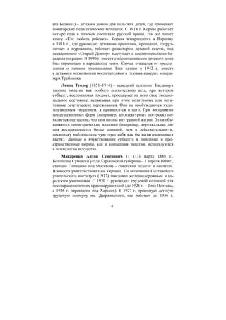 41
(на Белянах) – детским домом для польских детей, где применяет
новаторские педагогические методики. С 1914 г. Корчак работает
четыре года в полевом госпитале русской армии, там же пишет
книгу «Как любить ребенка». Корчак возвращается в Варшаву
в 1918 г., где руководит детскими приютами, преподает, сотруд-
ничает с журналами, работает редактором детской газеты, под
псевдонимом «Старый Доктор» выступает с воспитательными бе-
седами по радио. В 1940 г. вместе с воспитанниками детского дома
был перемещен в варшавское гетто. Корчак отказался от предло-
жения о личном помиловании. Был казнен в 1942 г. вместе
с детьми и несколькими воспитателями в газовых камерах концла-
геря Треблинка.
Липпс Теодор (1851–1914) – немецкий психолог. Выдвинул
теорию эмпатии как особого психического акта, при котором
субъект, воспринимая предмет, проецирует на него свое эмоцио-
нальное состояние, испытывая при этом позитивные или нега-
тивные эстетические переживания. Они не пробуждаются худо-
жественным творением, а привносятся в него. При восприятии
неодушевленных форм (например, архитектурных построек) по-
является ощущение, что они полны внутренней жизни. Этим объ-
ясняются геометрические иллюзии (например, вертикальная ли-
ния воспринимается более длинной, чем в действительности,
поскольку наблюдатель чувствует себя как бы вытягивающимся
вверх). Данные о вчувствовании субъекта в линейные и про-
странственные формы, как и концепция эмпатии, используются
в психологии искусства.
Макаренко Антон Семенович (1 (13) марта 1888 г.,
Белополье Сумского уезда Харьковской губернии – 1 апреля 1939 г.,
станция Голицыно под Москвой) – советский педагог и писатель.
В юности учительствовал на Украине. По окончании Полтавского
учительского института (1917) заведовал железнодорожным и го-
родским училищами. С 1920 г. руководил трудовой колонией для
несовершеннолетних правонарушителей (до 1926 г. – близ Полтавы,
с 1926 г. переведена под Харьков). В 1927 г. организует детскую
трудовую коммуну им. Дзержинского, где работает до 1936 г.
Copyright ОАО «ЦКБ «БИБКОМ» & ООО «Aгентство Kнига-Cервис»
 
