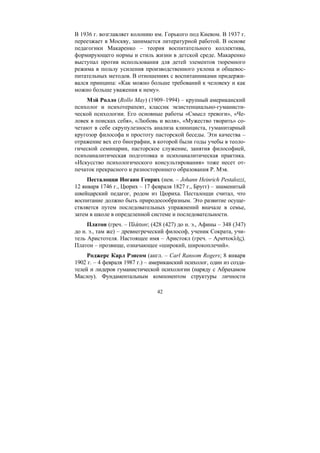 42
В 1936 г. возглавляет колонию им. Горького под Киевом. В 1937 г.
переезжает в Москву, занимается литературной работой. В основе
педагогики Макаренко – теория воспитательного коллектива,
формирующего нормы и стиль жизни в детской среде. Макаренко
выступал против использования для детей элементов тюремного
режима в пользу усиления производственного уклона и общевос-
питательных методов. В отношениях с воспитанниками придержи-
вался принципа: «Как можно больше требований к человеку и как
можно больше уважения к нему».
Мэй Ролло (Rollo May) (1909–1994) – крупный американский
психолог и психотерапевт, классик экзистенциально-гуманисти-
ческой психологии. Его основные работы «Смысл тревоги», «Че-
ловек в поисках себя», «Любовь и воля», «Мужество творить» со-
четают в себе скрупулезность анализа клинициста, гуманитарный
кругозор философа и простоту пасторской беседы. Эти качества –
отражение вех его биографии, в которой были годы учебы в теоло-
гической семинарии, пасторское служение, занятия философией,
психоаналитическая подготовка и психоаналитическая практика.
«Искусство психологического консультирования» тоже несет от-
печаток прекрасного и разностороннего образования Р. Мэя.
Песталоцци Иоганн Генрих (нем. – Johann Heinrich Pestalozzi,
12 января 1746 г., Цюрих – 17 февраля 1827 г., Бругг) – знаменитый
швейцарский педагог, родом из Цюриха. Песталоцци считал, что
воспитание должно быть природосообразным. Это развитие осуще-
ствляется путем последовательных упражнений вначале в семье,
затем в школе в определенной системе и последовательности.
Платон (греч. – Πλάτων; (428 (427) до н. э., Афины – 348 (347)
до н. э., там же) – древнегреческий философ, ученик Сократа, учи-
тель Аристотеля. Настоящее имя – Аристокл (греч. – Αριστοκλής).
Платон – прозвище, означающее «широкий, широкоплечий».
Роджерс Карл Рэнсом (англ. – Carl Ransom Rogers; 8 января
1902 г. – 4 февраля 1987 г.) – американский психолог, один из созда-
телей и лидеров гуманистической психологии (наряду с Абрахамом
Маслоу). Фундаментальным компонентом структуры личности
Copyright ОАО «ЦКБ «БИБКОМ» & ООО «Aгентство Kнига-Cервис»
 