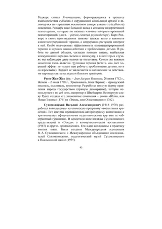 43
Роджерс считал Я-концепцию, формирующуюся в процессе
взаимодействия субъекта с окружающей социальной средой и яв-
ляющуюся интегральным механизмом саморегуляции его (субъекта)
поведения. Роджерс внес большой вклад в создание недирективной
психотерапии, которую он называл «личностно-ориентированной
психотерапией» (англ. – person-centered psychotherapy). Карл Род-
жерс в своих произведениях заявляет прежде всего о важности
клиентцентрированной терапии, о непрерывно растущем интересе
к ней. Особо подчеркивал эффективность клиентцентрированной
терапии в игровом взаимодействии с проблемными детьми. В ра-
боте по данной области, согласно позиции автора, вербальная
коммуникация нередко сведена к минимуму, а в некоторых случа-
ях мы наблюдаем даже полное ее отсутствие. Самым же важным
моментом здесь является групповая терапия (кстати, она дает хо-
роший эффект не только при работе с проблемными детьми, но и
со взрослыми). Эффект ее заключается в наблюдении за действия-
ми партнера как за наглядным близким примером.
Руссо Жан-Жак (фр. – Jean-Jacques Rousseau; 28 июня 1712 г.,
Женева – 2 июля 1778 г., Эрменонвиль, близ Парижа) – французский
писатель, мыслитель, композитор. Разработал прямую форму прав-
ления народа государством (прямую демократию), которая ис-
пользуется и по сей день, например в Швейцарии. Всемирную сла-
ву Руссо создали его знаменитые сочинения – роман «Юлия, или
Новая Элоиза» (1761) и «Эмиль, или О воспитании» (1762).
Сухомлинский Василий Александрович (1918–1970) раз-
работал комплексную эстетическую программу «воспитания кра-
сотой». Его система противостояла авторитарному воспитанию и
критиковалась официальными педагогическими кругами за «аб-
страктный гуманизм». В целостном виде взгляды Сухомлинского
представлены в «Этюдах о коммунистическом воспитании»
(1967) и других произведениях. Его идеи воплощены в практику
многих школ. Были созданы Международная ассоциация
В. А. Сухомлинского и Международное объединение исследова-
телей Сухомлинского, педагогический музей Сухомлинского
в Павлышской школе (1975).
Copyright ОАО «ЦКБ «БИБКОМ» & ООО «Aгентство Kнига-Cервис»
 