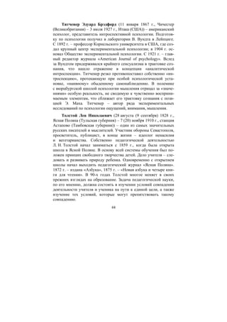 44
Титченер Эдуард Брэдфорд (11 января 1867 г., Чичестер
(Великобритания) – 3 июля 1927 г., Итака (США)) – американский
психолог, представитель интроспективной психологии. Подготов-
ку по психологии получил в лаборатории В. Вундта в Лейпциге.
С 1892 г. – профессор Корнельского университета в США, где соз-
дал крупный центр экспериментальной психологии; в 1904 г. ос-
новал Общество экспериментальной психологии. С 1921 г. – глав-
ный редактор журнала «American Journal of psychology». Вслед
за Вундтом придерживался крайнего сенсуализма в трактовке соз-
нания, что нашло отражение в концепции «аналитической
интроспекции». Титченер резко противопоставил собственно «ин-
троспекцию», протекающую при особой психологической уста-
новке, «наивному» обыденному самонаблюдению. В полемике
с вюрцбургской школой психологии мышления отрицал за «значе-
ниями» особую реальность, не сводимую к чувственно восприни-
маемым элементам, что сближает его трактовку сознания с пози-
цией Э. Маха. Титченер – автор ряда экспериментальных
исследований по психологии ощущений, внимания, мышления.
Толстой Лев Николаевич (28 августа (9 сентября) 1828 г.,
Ясная Поляна (Тульская губерния) – 7 (20) ноября 1910 г., станция
Астапово (Тамбовская губерния)) – один из самых значительных
русских писателей и мыслителей. Участник обороны Севастополя,
просветитель, публицист, в конце жизни – идеолог ненасилия
и вегетарианства. Собственно педагогической деятельностью
Л. Н. Толстой начал заниматься с 1859 г., когда была открыта
школа в Ясной Поляне. В основу всей системы обучения был по-
ложен принцип свободного творчества детей. Дело учителя – сле-
довать и развивать природу ребенка. Одновременно с открытием
школы начал выходить педагогический журнал «Ясная Поляна».
1872 г. – издана «Азбука», 1875 г. – «Новая азбука и четыре кни-
ги для чтения». В 90-х годах Толстой многое меняет в своих
прежних взглядах на образование. Задача педагогической науки,
по его мнению, должна состоять в изучении условий совпадения
деятельности учителя и ученика на пути к единой цели, а также
изучение тех условий, которые могут препятствовать такому
совпадению.
Copyright ОАО «ЦКБ «БИБКОМ» & ООО «Aгентство Kнига-Cервис»
 