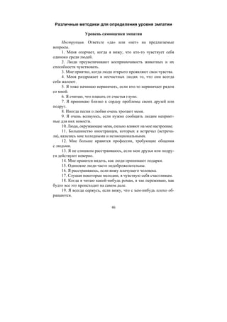 46
Различные методики для определения уровня эмпатии
Уровень самооценки эмпатии
Инструкция. Ответьте «да» или «нет» на предлагаемые
вопросы.
1. Меня огорчает, когда я вижу, что кто-то чувствует себя
одиноко среди людей.
2. Люди преувеличивают восприимчивость животных и их
способности чувствовать.
3. Мне приятно, когда люди открыто проявляют свои чувства.
4. Меня раздражает в несчастных людях то, что они всегда
себя жалеют.
5. Я тоже начинаю нервничать, если кто-то нервничает рядом
со мной.
6. Я считаю, что плакать от счастья глупо.
7. Я принимаю близко к сердцу проблемы своих друзей или
подруг.
8. Иногда песни о любви очень трогают меня.
9. Я очень волнуюсь, если нужно сообщить людям неприят-
ные для них новости.
10. Люди, окружающие меня, сильно влияют на мое настроение.
11. Большинство иностранцев, которых я встречал (встреча-
ла), казались мне холодными и неэмоциональными.
12. Мне больше нравятся профессии, требующие общения
с людьми.
13. Я не слишком расстраиваюсь, если мои друзья или подру-
ги действуют неверно.
14. Мне нравится видеть, как люди принимают подарки.
15. Одинокие люди часто недоброжелательны.
16. Я расстраиваюсь, если вижу плачущего человека.
17. Слушая некоторые мелодии, я чувствую себя счастливым.
18. Когда я читаю какой-нибудь роман, я так переживаю, как
будто все это происходит на самом деле.
19. Я всегда сержусь, если вижу, что с кем-нибудь плохо об-
ращаются.
Copyright ОАО «ЦКБ «БИБКОМ» & ООО «Aгентство Kнига-Cервис»
 