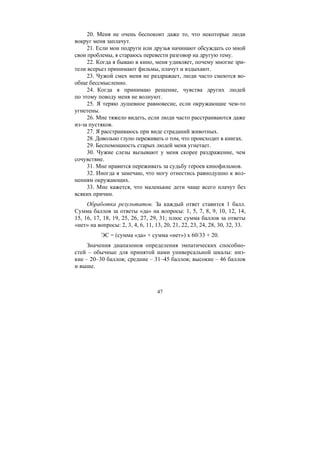47
20. Меня не очень беспокоит даже то, что некоторые люди
вокруг меня заплачут.
21. Если мои подруги или друзья начинают обсуждать со мной
свои проблемы, я стараюсь перевести разговор на другую тему.
22. Когда я бываю в кино, меня удивляет, почему многие зри-
тели всерьез принимают фильмы, плачут и вздыхают.
23. Чужой смех меня не раздражает, люди часто смеются во-
обще бессмысленно.
24. Когда я принимаю решение, чувства других людей
по этому поводу меня не волнуют.
25. Я теряю душевное равновесие, если окружающие чем-то
угнетены.
26. Мне тяжело видеть, если люди часто расстраиваются даже
из-за пустяков.
27. Я расстраиваюсь при виде страданий животных.
28. Довольно глупо переживать о том, что происходит в книгах.
29. Беспомощность старых людей меня угнетает.
30. Чужие слезы вызывают у меня скорее раздражение, чем
сочувствие.
31. Мне нравится переживать за судьбу героев кинофильмов.
32. Иногда я замечаю, что могу отнестись равнодушно к вол-
нениям окружающих.
33. Мне кажется, что маленькие дети чаще всего плачут без
всяких причин.
Обработка результатов. За каждый ответ ставится 1 балл.
Сумма баллов за ответы «да» на вопросы: 1, 5, 7, 8, 9, 10, 12, 14,
15, 16, 17, 18, 19, 25, 26, 27, 29, 31; плюс сумма баллов за ответы
«нет» на вопросы: 2, 3, 4, 6, 11, 13, 20, 21, 22, 23, 24, 28, 30, 32, 33.
ЭС = (сумма «да» + сумма «нет») х 60/33 + 20.
Значения диапазонов определения эмпатических способно-
стей – обычные для принятой нами универсальной шкалы: низ-
кие – 20–30 баллов; средние – 31–45 баллов; высокие – 46 баллов
и выше.
Copyright ОАО «ЦКБ «БИБКОМ» & ООО «Aгентство Kнига-Cервис»
 