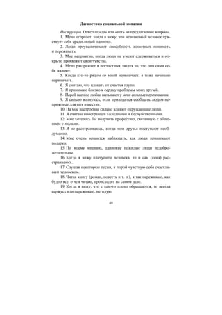 48
Дагностика социальной эмпатии
Инструкция. Ответьте «да» или «нет» на предлагаемые вопросы.
1. Меня огорчает, когда я вижу, что незнакомый человек чув-
ствует себя среди людей одиноко.
2. Люди преувеличивают способность животных понимать
и переживать.
3. Мне неприятно, когда люди не умеют сдерживаться и от-
крыто проявляют свои чувства.
4. Меня раздражает в несчастных людях то, что они сами се-
бя жалеют.
5. Когда кто-то рядом со мной нервничает, я тоже начинаю
нервничать.
6. Я считаю, что плакать от счастья глупо.
7. Я принимаю близко к сердцу проблемы моих друзей.
8. Порой песни о любви вызывают у меня сильные переживания.
9. Я сильно волнуюсь, если приходится сообщать людям не-
приятные для них известия.
10. На мое настроение сильно влияют окружающие люди.
11. Я считаю иностранцев холодными и бесчувственными.
12. Мне хотелось бы получить профессию, связанную с обще-
нием с людьми.
13. Я не расстраиваюсь, когда мои друзья поступают необ-
думанно.
14. Мне очень нравится наблюдать, как люди принимают
подарки.
15. По моему мнению, одинокие пожилые люди недобро-
желательны.
16. Когда я вижу плачущего человека, то и сам (сама) рас-
страиваюсь.
17. Слушая некоторые песни, я порой чувствую себя счастли-
вым человеком.
18. Читая книгу (роман, повесть и т. п.), я так переживаю, как
будто все, о чем читаю, происходит на самом деле.
19. Когда я вижу, что с кем-то плохо обращаются, то всегда
сержусь или переживаю, негодую.
Copyright ОАО «ЦКБ «БИБКОМ» & ООО «Aгентство Kнига-Cервис»
 