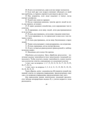 49
20. Я могу не волноваться, даже если все вокруг волнуются.
21. Если мой друг или подруга начинают обсуждать со мной
мои проблемы, я стараюсь перевести разговор на другую тему.
22. Мне неприятно, если люди вздыхают и плачут, когда
смотрят кинофильм.
23. Чужой смех меня не заражает.
24. Когда я принимаю решение, чувства других людей на не-
го, как правило, не влияют.
25. Я теряю душевное спокойствие, если окружающие чем-то
угнетены.
26. Я переживаю, если вижу людей, легко расстраивающихся
из-за пустяка.
27. Я очень расстраиваюсь, когда вижу страдание животных.
28. Глупо переживать то, что происходит в кино или о чем чи-
таешь в книге.
29. Я очень расстраиваюсь, когда вижу беспомощных старых
людей.
30. Чужие слезы вызывают у меня раздражение, а не сочувствие.
31. Я очень переживаю, когда смотрю фильмы.
32. Я могу оставаться равнодушным (равнодушной) к любому
волнению вокруг.
33. Маленькие дети плачут без причин.
Обработка результатов. Цель обработки результатов – по-
лучение индекса эмпатийности (или эмпатических тенденций) ис-
пытуемого. Чтобы получить индекс эмпатийности, нужно подсчи-
тать количество ответов, совпадающих со следующим ключом:
• ответ «да» на вопросы: 1, 5, 7, 9, 10, 12, 14, 16, 17, 18, 19, 25,
26, 27, 29, 31;
• ответ «нет» на вопросы: 2, 3, 4, 6, 11, 13, 15, 20, 21, 22, 23,
24, 28, 30, 32, 33.
Таким образом, индекс эмпатийности (Иэ) является суммой сов-
падений ответов по вопросам-утверждениям, предполагающим ответ
«да», и по вопросам-утверждениям, предполагающим ответ «нет».
Для определения уровня эмпатических тенденций предлага-
ется таблица интерпретации индекса Иэ с учетом возраста и пола
респондента.
Copyright ОАО «ЦКБ «БИБКОМ» & ООО «Aгентство Kнига-Cервис»
 