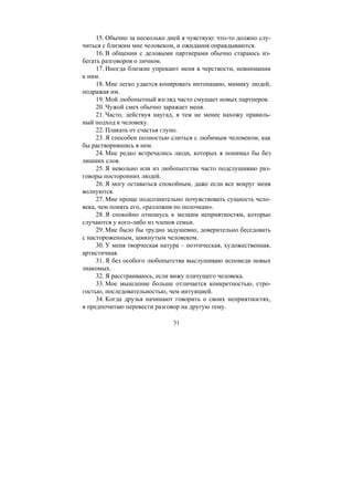 51
15. Обычно за несколько дней я чувствую: что-то должно слу-
читься с близким мне человеком, и ожидания оправдываются.
16. В общении с деловыми партнерами обычно стараюсь из-
бегать разговоров о личном.
17. Иногда близкие упрекают меня в черствости, невнимании
к ним.
18. Мне легко удается копировать интонацию, мимику людей,
подражая им.
19. Мой любопытный взгляд часто смущает новых партнеров.
20. Чужой смех обычно заражает меня.
21. Часто, действуя наугад, я тем не менее нахожу правиль-
ный подход к человеку.
22. Плакать от счастья глупо.
23. Я способен полностью слиться с любимым человеком, как
бы растворившись в нем.
24. Мне редко встречались люди, которых я понимал бы без
лишних слов.
25. Я невольно или из любопытства часто подслушиваю раз-
говоры посторонних людей.
26. Я могу оставаться спокойным, даже если все вокруг меня
волнуются.
27. Мне проще подсознательно почувствовать сущность чело-
века, чем понять его, «разложив по полочкам».
28. Я спокойно отношусь к мелким неприятностям, которые
случаются у кого-либо из членов семьи.
29. Мне было бы трудно задушевно, доверительно беседовать
с настороженным, замкнутым человеком.
30. У меня творческая натура – поэтическая, художественная,
артистичная.
31. Я без особого любопытства выслушиваю исповеди новых
знакомых.
32. Я расстраиваюсь, если вижу плачущего человека.
33. Мое мышление больше отличается конкретностью, стро-
гостью, последовательностью, чем интуицией.
34. Когда друзья начинают говорить о своих неприятностях,
я предпочитаю перевести разговор на другую тему.
Copyright ОАО «ЦКБ «БИБКОМ» & ООО «Aгентство Kнига-Cервис»
 