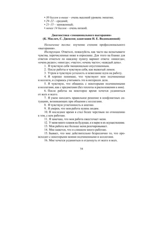 54
• 30 баллов и выше – очень высокий уровень эмпатии;
• 29–22 – средний;
• 21–15 – заниженный;
• менее 14 баллов – очень низкий.
Диагностика «эмоционального выгорания»
(К. Маслач, С. Джексон; адаптация Н. Е. Водопьяновой)
Назначение теста: изучение степени профессионального
«выгорания».
Инструкция. Ответьте, пожалуйста, как часто вы испытываете
чувства, перечисленные ниже в опроснике. Для этого на бланке для
ответов отметьте по каждому пункту вариант ответа: «никогда»;
«очень редко»; «иногда»; «часто»; «очень часто»; «каждый день».
1. Я чувствую себя эмоционально опустошенным.
2. После работы я чувствую себя, как выжатый лимон.
3. Утром я чувствую усталость и нежелание идти на работу.
4. Я хорошо понимаю, что чувствуют мои подчиненные
и коллеги, и стараюсь учитывать это в интересах дела.
5. Я чувствую, что общаюсь с некоторыми подчиненными
и коллегами, как с предметами (без теплоты и расположения к ним).
6. После работы на некоторое время хочется уединиться
от всех и всего.
7. Я умею находить правильное решение в конфликтных си-
туациях, возникающих при общении с коллегами.
8. Я чувствую угнетенность и апатию.
9. Я уверен, что моя работа нужна людям.
10. В последнее время я стал более черствым по отношению
к тем, с кем работаю.
11. Я замечаю, что моя работа ожесточает меня.
12. У меня много планов на будущее, и я верю в их осуществление.
13. Моя работа все больше меня разочаровывает.
14. Мне кажется, что я слишком много работаю.
15. Бывает, что мне действительно безразлично то, что про-
исходит с некоторыми моими подчиненными и коллегами.
16. Мне хочется уединиться и отдохнуть от всего и всех.
Copyright ОАО «ЦКБ «БИБКОМ» & ООО «Aгентство Kнига-Cервис»
 