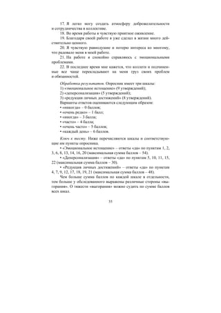 55
17. Я легко могу создать атмосферу доброжелательности
и сотрудничества в коллективе.
18. Во время работы я чувствую приятное оживление.
19. Благодаря своей работе я уже сделал в жизни много дей-
ствительно ценного.
20. Я чувствую равнодушие и потерю интереса ко многому,
что радовало меня в моей работе.
21. На работе я спокойно справляюсь с эмоциональными
проблемами.
22. В последнее время мне кажется, что коллеги и подчинен-
ные все чаще перекладывают на меня груз своих проблем
и обязанностей.
Обработка результатов. Опросник имеет три шкалы:
1) «эмоциональное истощение» (9 утверждений);
2) «деперсонализация» (5 утверждений);
3) «редукция личных достижений» (8 утверждений).
Варианты ответов оцениваются следующим образом:
• «никогда» – 0 баллов;
• «очень редко» – 1 балл;
• «иногда» – 3 балла;
• «часто» – 4 балла;
• «очень часто» – 5 баллов;
• «каждый день» – 6 баллов.
Ключ к тесту. Ниже перечисляются шкалы и соответствую-
щие им пункты опросника.
• «Эмоциональное истощение» – ответы «да» по пунктам 1, 2,
3, 6, 8, 13, 14, 16, 20 (максимальная сумма баллов – 54).
• «Деперсонализация» – ответы «да» по пунктам 5, 10, 11, 15,
22 (максимальная сумма баллов – 30).
• «Редукция личных достижений» – ответы «да» по пунктам
4, 7, 9, 12, 17, 18, 19, 21 (максимальная сумма баллов – 48).
Чем больше сумма баллов по каждой шкале в отдельности,
тем больше у обследованного выражены различные стороны «вы-
горания». О тяжести «выгорания» можно судить по сумме баллов
всех шкал.
Copyright ОАО «ЦКБ «БИБКОМ» & ООО «Aгентство Kнига-Cервис»
 