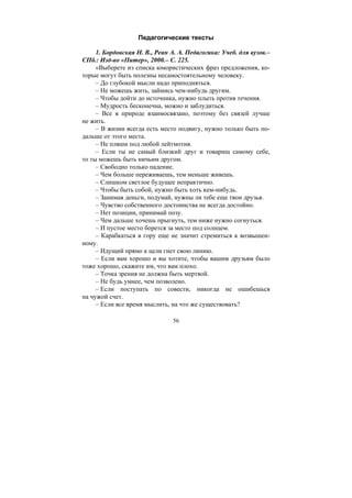 56
Педагогические тексты
1. Бордовская Н. В., Реан А. А. Педагогика: Учеб. для вузов.–
СПб.: Изд-во «Питер», 2000.– С. 225.
«Выберете из списка юмористических фраз предложения, ко-
торые могут быть полезны несамостоятельному человеку.
– До глубокой мысли надо приподняться.
– Не можешь жить, займись чем-нибудь другим.
– Чтобы дойти до источника, нужно плыть против течения.
– Мудрость бесконечна, можно и заблудиться.
– Все в природе взаимосвязано, поэтому без связей лучше
не жить.
– В жизни всегда есть место подвигу, нужно только быть по-
дальше от этого места.
– Не пляши под любой лейтмотив.
– Если ты не самый близкий друг и товарищ самому себе,
то ты можешь быть ничьим другом.
– Свободно только падение.
– Чем больше переживаешь, тем меньше живешь.
– Слишком светлое будущее непрактично.
– Чтобы быть собой, нужно быть хоть кем-нибудь.
– Занимая деньги, подумай, нужны ли тебе еще твои друзья.
– Чувство собственного достоинства не всегда достойно.
– Нет позиции, принимай позу.
– Чем дальше хочешь прыгнуть, тем ниже нужно согнуться.
– И пустое место борется за место под солнцем.
– Карабкаться в гору еще не значит стремиться к возвышен-
ному.
– Идущий прямо к цели гнет свою линию.
– Если вам хорошо и вы хотите, чтобы вашим друзьям было
тоже хорошо, скажите им, что вам плохо.
– Точка зрения не должна быть мертвой.
– Не будь умнее, чем позволено.
– Если поступать по совести, никогда не ошибешься
на чужой счет.
– Если все время мыслить, на что же существовать?
Copyright ОАО «ЦКБ «БИБКОМ» & ООО «Aгентство Kнига-Cервис»
 