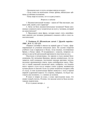 57
– Безопаснее всех те пути, которые никуда не ведут.
– Если стоять на нескольких точках зрения, обязательно зай-
мешь устойчивое положение.
– Кому море по колено, тот и в луже утонет».
Вопросы и задания
1. Несамостоятельный человек – каков он? Как выглядит, как
ведет себя, какой у него характер?
2. Легко ли быть несамостоятельным человеком? Какие жиз-
ненные сложности могут встретиться на пути у человека, который
не самостоятелен?
3. Предложите свою фразу, которая может стать своеобраз-
ным девизом для человека, решившего изменить себя и стать са-
мостоятельнее.
2. Тендряков В. Шестьдесят свечей // Дружба народов.–
1980.– № 9.– С. 122–123.
«Первого сентября я явился на первый урок в 5 класс, сфор-
мированный из учеников начальных школ. По случаю открытия
учебного года я вырядился в белые, тогда модные, отутюженные
брюки, в белые туфли. Я поздоровался с классом, попросил са-
диться и сам не без ритуальной картинности опустился на стул.
Опустился и почувствовал, что прилип к стулу своими бело-
снежными, без пятнышка брюками, прилип основательно, что на-
зывается, всей площадью, постепенно ощущая противно теплую,
медленно проникающую сквозь ткань клееобразную массу. Ощу-
тил и этакий знакомый смолистый запах, сообразил, что сиденье
моего черного стула кто-то покрыл слоем гудрона, валявшегося
кучами рядом со школой. Если я и сумею незаметно отодрать себя
от стула, то мои ослепительные брюки окажутся с тыла в черной
жирной гудроновой коросте. Со стороны, наверное, это будет вы-
глядеть как положено, т. е. смешно до коликов.
Я сидел и взирал на класс, а класс простодушно ждал, что
скажет новый учитель. Я понял, что веселая затея не была коллек-
тивным творчеством.
И тут я увидел автора...»
Copyright ОАО «ЦКБ «БИБКОМ» & ООО «Aгентство Kнига-Cервис»
 