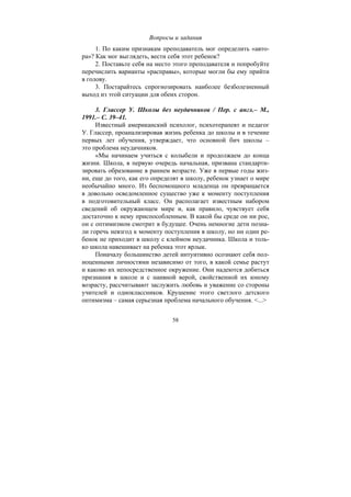 58
Вопросы и задания
1. По каким признакам преподаватель мог определить «авто-
ра»? Как мог выглядеть, вести себя этот ребенок?
2. Поставьте себя на место этого преподавателя и попробуйте
перечислить варианты «расправы», которые могли бы ему прийти
в голову.
3. Постарайтесь спрогнозировать наиболее безболезненный
выход из этой ситуации для обеих сторон.
3. Глассер У. Школы без неудачников / Пер. с англ.– М.,
1991.– С. 39–41.
Известный американский психолог, психотерапевт и педагог
У. Глассер, проанализировав жизнь ребенка до школы и в течение
первых лет обучения, утверждает, что основной бич школы –
это проблема неудачников.
«Мы начинаем учиться с колыбели и продолжаем до конца
жизни. Школа, в первую очередь начальная, призвана стандарти-
зировать образование в раннем возрасте. Уже в первые годы жиз-
ни, еще до того, как его определят в школу, ребенок узнает о мире
необычайно много. Из беспомощного младенца он превращается
в довольно осведомленное существо уже к моменту поступления
в подготовительный класс. Он располагает известным набором
сведений об окружающем мире и, как правило, чувствует себя
достаточно к нему приспособленным. В какой бы среде он ни рос,
он с оптимизмом смотрит в будущее. Очень немногие дети позна-
ли горечь невзгод к моменту поступления в школу, но ни один ре-
бенок не приходит в школу с клеймом неудачника. Школа и толь-
ко школа навешивает на ребенка этот ярлык.
Поначалу большинство детей интуитивно осознают себя пол-
ноценными личностями независимо от того, в какой семье растут
и каково их непосредственное окружение. Они надеются добиться
признания в школе и с наивной верой, свойственной их юному
возрасту, рассчитывают заслужить любовь и уважение со стороны
учителей и одноклассников. Крушение этого светлого детского
оптимизма – самая серьезная проблема начального обучения. <...>
Copyright ОАО «ЦКБ «БИБКОМ» & ООО «Aгентство Kнига-Cервис»
 