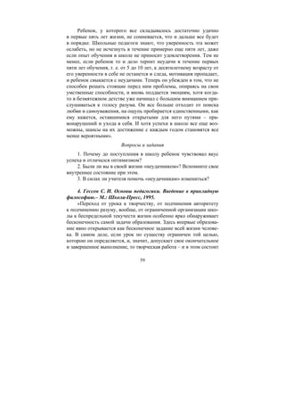 59
Ребенок, у которого все складывалось достаточно удачно
в первые пять лет жизни, не сомневается, что и дальше все будет
в порядке. Школьные педагоги знают, что уверенность эта может
ослабеть, но не исчезнуть в течение примерно еще пяти лет, даже
если опыт обучения в школе не приносит удовлетворения. Тем не
менее, если ребенок то и дело терпит неудачи в течение первых
пяти лет обучения, т. е. от 5 до 10 лет, к десятилетнему возрасту от
его уверенности в себе не останется и следа, мотивация пропадает,
и ребенок свыкается с неудачами. Теперь он убежден в том, что не
способен решать стоящие перед ним проблемы, опираясь на свои
умственные способности, и вновь поддается эмоциям, хотя когда-
то в безмятежном детстве уже начинал с большим вниманием при-
слушиваться к голосу разума. Он все больше отходит от поиска
любви и самоуважения, на ощупь пробирается единственными, как
ему кажется, оставшимися открытыми для него путями – пра-
вонарушений и ухода в себя. И хотя успехи в школе все еще воз-
можны, шансы на их достижение с каждым годом становятся все
менее вероятными».
Вопросы и задания
1. Почему до поступления в школу ребенок чувствовал вкус
успеха и отличался оптимизмом?
2. Были ли вы в своей жизни «неудачником»? Вспомните свое
внутреннее состояние при этом.
3. В силах ли учителя помочь «неудачникам» измениться?
4. Гессен С. И. Основы педагогики. Введение в прикладную
философию.– М.: Школа-Пресс, 1995.
«Переход от урока к творчеству, от подчинения авторитету
к подчинению разуму, вообще, от ограниченной организации шко-
лы к беспредельной текучести жизни особенно ярко обнаруживает
бесконечность самой задачи образования. Здесь впервые образова-
ние явно открывается как бесконечное задание всей жизни челове-
ка. В самом деле, если урок по существу ограничен той целью,
которою он определяется, и, значит, допускает свое окончательное
и завершенное выполнение, то творческая работа – и в этом состоит
Copyright ОАО «ЦКБ «БИБКОМ» & ООО «Aгентство Kнига-Cервис»
 