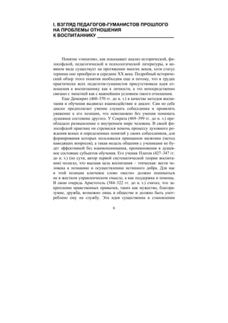 6
I. ВЗГЛЯД ПЕДАГОГОВ-ГУМАНИСТОВ ПРОШЛОГО
НА ПРОБЛЕМЫ ОТНОШЕНИЯ
К ВОСПИТАННИКУ ______________________________
Понятие «эмпатия», как показывает анализ исторической, фи-
лософской, педагогической и психологической литературы, в не-
явном виде существует на протяжении многих веков, хотя статус
термина оно приобрело в середине XX века. Подробный историче-
ский обзор этого понятия необходим еще и потому, что в трудах
практически всех педагогов-гуманистов присутствовала идея от-
ношения к воспитаннику как к личности, а это непосредственно
связано с эмпатией как с важнейшим условием такого отношения.
Еще Демокрит (460–370 гг. до н. э.) в качестве методов воспи-
тания и обучения выдвигал взаимодействие и диалог. Сам по себе
диалог предполагает умение слушать собеседника и проявлять
уважение к его позиции, что невозможно без умения понимать
душевное состояние другого. У Сократа (469–399 гг. до н. э.) пре-
обладало размышление о внутреннем мире человека. В своей фи-
лософской практике он стремился помочь процессу духовного ро-
ждения ясных и определенных понятий у своих собеседников, для
формирования которых пользовался принципом маэвтики (метод
наводящих вопросов), а такая модель общения с учениками не бу-
дет эффективной без взаимопонимания, проникновения в душев-
ное состояние субъектов обучения. Его ученик Платон (427–347 гг.
до н. э.) (по сути, автор первой систематической теории воспита-
ния) полагал, что высшая цель воспитания – этическая: вести че-
ловека к познанию и осуществлению истинного добра. Для нас
в этой позиции ключевое слово «вести» должно пониматься
не в жестком управленческом смысле, а как поддержка и помощь.
В свою очередь Аристотель (384–322 гг. до н. э.) считал, что за-
крепление нравственных привычек, таких как мужество, благора-
зумие, дружба, возможно лишь в обществе и должно быть упот-
реблено ему на службу. Эта идея существенна в становлении
Copyright ОАО «ЦКБ «БИБКОМ» & ООО «Aгентство Kнига-Cервис»
 