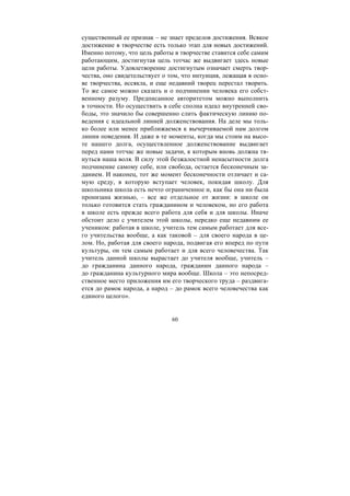 60
существенный ее признак – не знает пределов достижения. Всякое
достижение в творчестве есть только этап для новых достижений.
Именно потому, что цель работы в творчестве ставится себе самим
работающим, достигнутая цель тотчас же выдвигает здесь новые
цели работы. Удовлетворение достигнутым означает смерть твор-
чества, оно свидетельствует о том, что интуиция, лежащая в осно-
ве творчества, иссякла, и еще недавний творец перестал творить.
То же самое можно сказать и о подчинении человека его собст-
венному разуму. Предписанное авторитетом можно выполнить
в точности. Но осуществить в себе сполна идеал внутренней сво-
боды, это значило бы совершенно слить фактическую линию по-
ведения с идеальной линией долженствования. На деле мы толь-
ко более или менее приближаемся к вычерчиваемой нам долгом
линии поведения. И даже в те моменты, когда мы стоим на высо-
те нашего долга, осуществленное долженствование выдвигает
перед нами тотчас же новые задачи, к которым вновь должна тя-
нуться наша воля. В силу этой безжалостной ненасытности долга
подчинение самому себе, или свобода, остается бесконечным за-
данием. И наконец, тот же момент бесконечности отличает и са-
мую среду, в которую вступает человек, покидая школу. Для
школьника школа есть нечто ограниченное и, как бы она ни была
пронизана жизнью, – все же отдельное от жизни: в школе он
только готовится стать гражданином и человеком, но его работа
в школе есть прежде всего работа для себя и для школы. Иначе
обстоит дело с учителем этой школы, нередко еще недавним ее
учеником: работая в школе, учитель тем самым работает для все-
го учительства вообще, а как таковой – для своего народа в це-
лом. Но, работая для своего народа, подвигая его вперед по пути
культуры, он тем самым работает и для всего человечества. Так
учитель данной школы вырастает до учителя вообще, учитель –
до гражданина данного народа, гражданин данного народа –
до гражданина культурного мира вообще. Школа – это непосред-
ственное место приложения им его творческого труда – раздвига-
ется до рамок народа, а народ – до рамок всего человечества как
единого целого».
Copyright ОАО «ЦКБ «БИБКОМ» & ООО «Aгентство Kнига-Cервис»
 