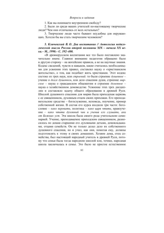 61
Вопросы и задания
1. Как вы понимаете внутреннюю свободу?
2. Были ли среди ваших учителей по-настоящему творческие
люди? Чем они отличались от всех остальных?
3. Творческие люди часто бывают неудобны для окружаю-
щих. Хотели бы вы стать творческим человеком?
5. Ключевский В. О. Два воспитания // Антология педаго-
гической мысли России второй половины XIX – начала ХХ ве-
ка.– М., 1990.– С. 392–400.
«В древнерусском воспитании все это было поставлено зна-
чительно иначе. Главное внимание педагогии обращено было
в другую сторону – на житейские правила, а не на научные знания.
Кодекс сведений, чувств и навыков, какие считались необходимы-
ми для усвоения этих правил, составлял науку о «христианском
жительстве», о том, как подобает жить христианам. Этот кодекс
состоял из трех наук, или строений: то были строение душевное –
учение о долге душевном, или дело спасения души, строение мир-
ское – наука о гражданском общежитии и строение домовное –
наука о хозяйственном домоводстве. Усвоение этих трех дисцип-
лин и составляло задачу общего образования в древней Руси.
Школой душевного спасения для мирян была приходская церковь
с ее священником, духовным отцом своих прихожан. Его препода-
вательские средства – богослужение, исповедь, поучение, пример
собственной жизни. В состав его курса входили три части: бого-
словие – како веровати, политика – како царя чтити, нравоуче-
ние – како чтити духовный чин и учения его слушати, аки
от Божиих уст. Эта школа была своего рода учительскою семи-
нарией. Учение, преподаваемое приходским священником, разно-
силось по домам старшими его духовными детьми, домовладыка-
ми, отцами семейств. Он не только делал дело их собственного
душевного спасения, но и учил, как они, помогая ему, должны
подготовлять к этому и своих домашних. Хозяин дома, отец се-
мейства, был настоящий народный учитель в древней Руси, пото-
му что семья была тогда народною школой или, точнее, народная
школа заключалась в семье. Это было не простое естественное
Copyright ОАО «ЦКБ «БИБКОМ» & ООО «Aгентство Kнига-Cервис»
 